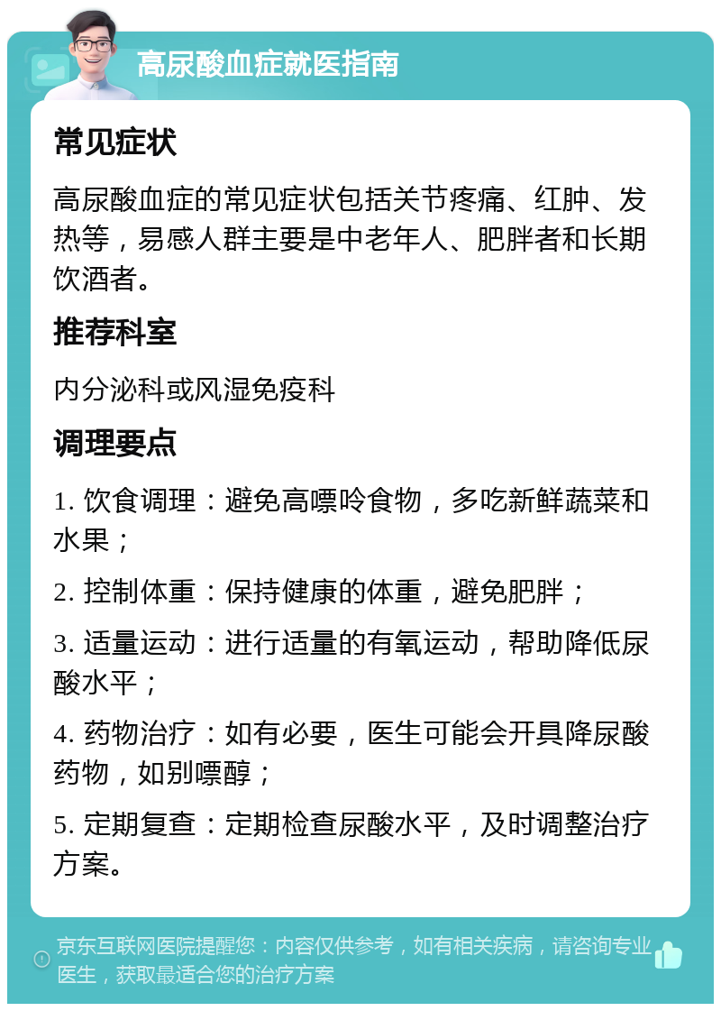 高尿酸血症就医指南 常见症状 高尿酸血症的常见症状包括关节疼痛、红肿、发热等，易感人群主要是中老年人、肥胖者和长期饮酒者。 推荐科室 内分泌科或风湿免疫科 调理要点 1. 饮食调理：避免高嘌呤食物，多吃新鲜蔬菜和水果； 2. 控制体重：保持健康的体重，避免肥胖； 3. 适量运动：进行适量的有氧运动，帮助降低尿酸水平； 4. 药物治疗：如有必要，医生可能会开具降尿酸药物，如别嘌醇； 5. 定期复查：定期检查尿酸水平，及时调整治疗方案。