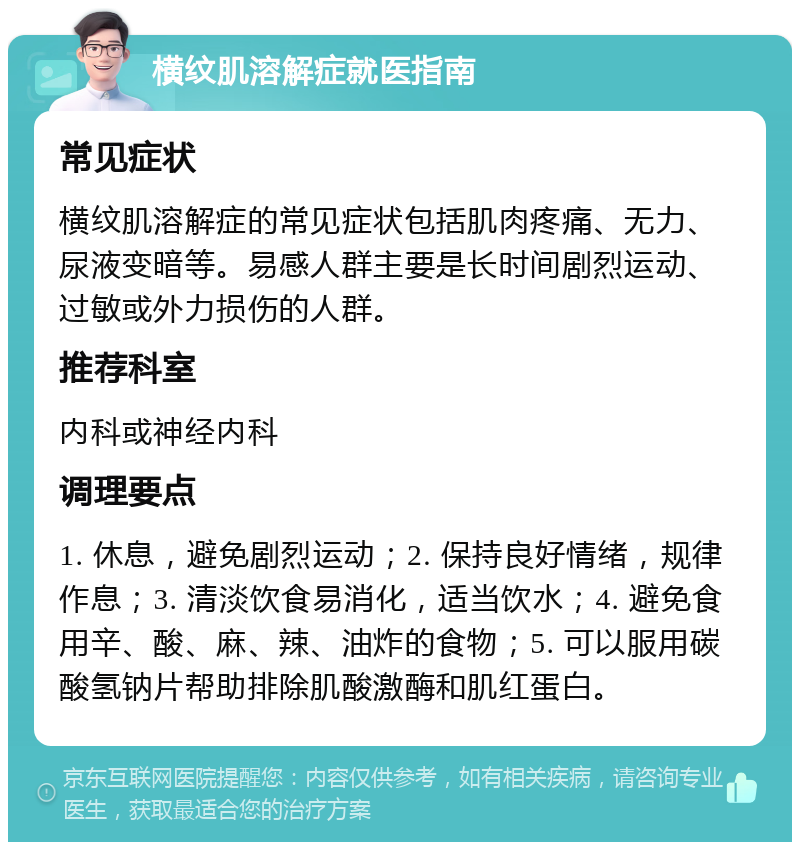 横纹肌溶解症就医指南 常见症状 横纹肌溶解症的常见症状包括肌肉疼痛、无力、尿液变暗等。易感人群主要是长时间剧烈运动、过敏或外力损伤的人群。 推荐科室 内科或神经内科 调理要点 1. 休息，避免剧烈运动；2. 保持良好情绪，规律作息；3. 清淡饮食易消化，适当饮水；4. 避免食用辛、酸、麻、辣、油炸的食物；5. 可以服用碳酸氢钠片帮助排除肌酸激酶和肌红蛋白。