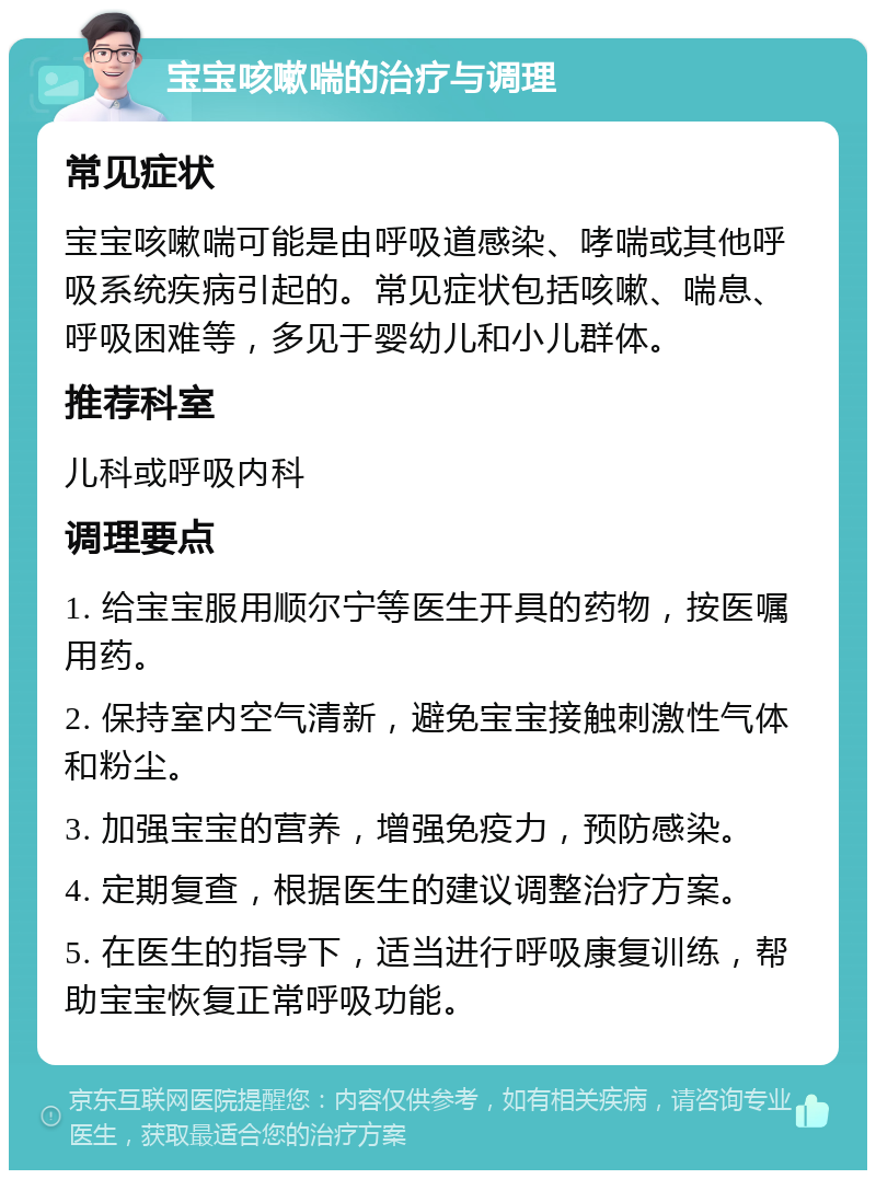 宝宝咳嗽喘的治疗与调理 常见症状 宝宝咳嗽喘可能是由呼吸道感染、哮喘或其他呼吸系统疾病引起的。常见症状包括咳嗽、喘息、呼吸困难等，多见于婴幼儿和小儿群体。 推荐科室 儿科或呼吸内科 调理要点 1. 给宝宝服用顺尔宁等医生开具的药物，按医嘱用药。 2. 保持室内空气清新，避免宝宝接触刺激性气体和粉尘。 3. 加强宝宝的营养，增强免疫力，预防感染。 4. 定期复查，根据医生的建议调整治疗方案。 5. 在医生的指导下，适当进行呼吸康复训练，帮助宝宝恢复正常呼吸功能。