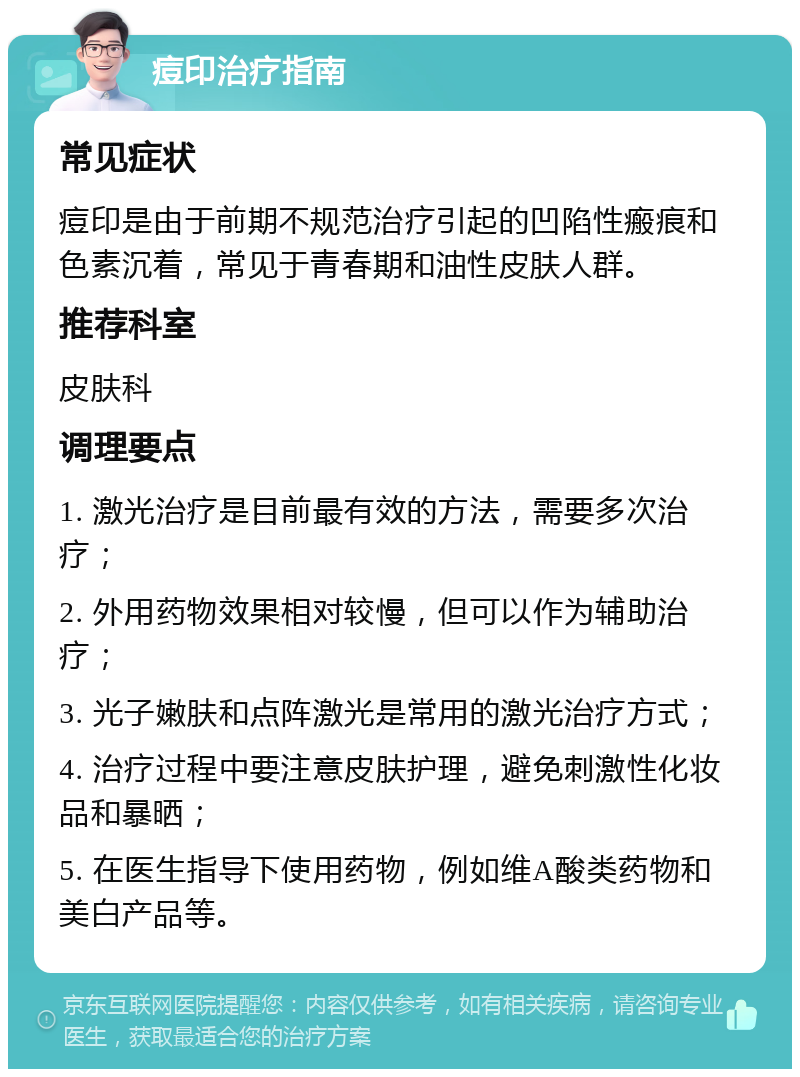 痘印治疗指南 常见症状 痘印是由于前期不规范治疗引起的凹陷性瘢痕和色素沉着，常见于青春期和油性皮肤人群。 推荐科室 皮肤科 调理要点 1. 激光治疗是目前最有效的方法，需要多次治疗； 2. 外用药物效果相对较慢，但可以作为辅助治疗； 3. 光子嫩肤和点阵激光是常用的激光治疗方式； 4. 治疗过程中要注意皮肤护理，避免刺激性化妆品和暴晒； 5. 在医生指导下使用药物，例如维A酸类药物和美白产品等。