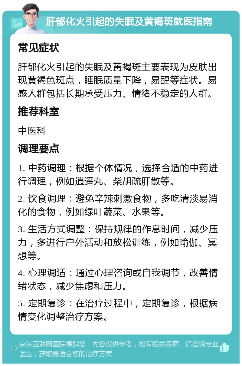 肝郁化火引起的失眠及黄褐斑就医指南 常见症状 肝郁化火引起的失眠及黄褐斑主要表现为皮肤出现黄褐色斑点，睡眠质量下降，易醒等症状。易感人群包括长期承受压力、情绪不稳定的人群。 推荐科室 中医科 调理要点 1. 中药调理：根据个体情况，选择合适的中药进行调理，例如逍遥丸、柴胡疏肝散等。 2. 饮食调理：避免辛辣刺激食物，多吃清淡易消化的食物，例如绿叶蔬菜、水果等。 3. 生活方式调整：保持规律的作息时间，减少压力，多进行户外活动和放松训练，例如瑜伽、冥想等。 4. 心理调适：通过心理咨询或自我调节，改善情绪状态，减少焦虑和压力。 5. 定期复诊：在治疗过程中，定期复诊，根据病情变化调整治疗方案。