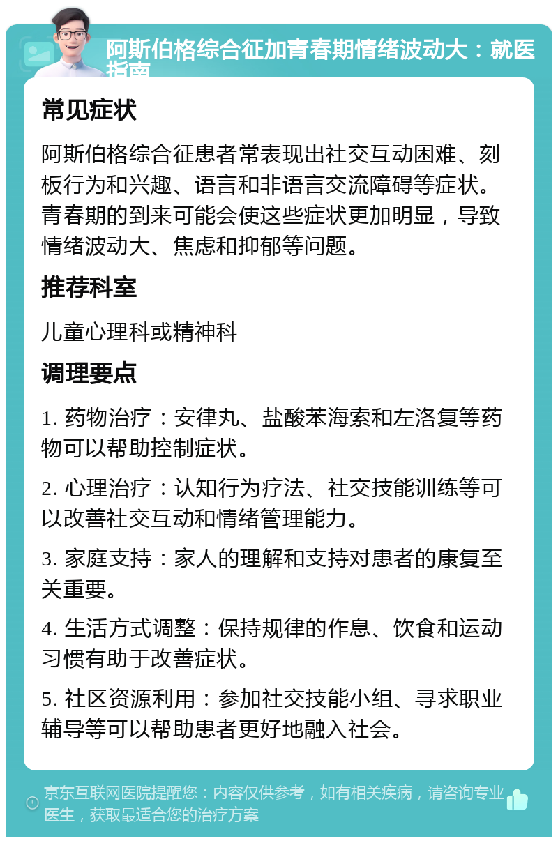 阿斯伯格综合征加青春期情绪波动大：就医指南 常见症状 阿斯伯格综合征患者常表现出社交互动困难、刻板行为和兴趣、语言和非语言交流障碍等症状。青春期的到来可能会使这些症状更加明显，导致情绪波动大、焦虑和抑郁等问题。 推荐科室 儿童心理科或精神科 调理要点 1. 药物治疗：安律丸、盐酸苯海索和左洛复等药物可以帮助控制症状。 2. 心理治疗：认知行为疗法、社交技能训练等可以改善社交互动和情绪管理能力。 3. 家庭支持：家人的理解和支持对患者的康复至关重要。 4. 生活方式调整：保持规律的作息、饮食和运动习惯有助于改善症状。 5. 社区资源利用：参加社交技能小组、寻求职业辅导等可以帮助患者更好地融入社会。