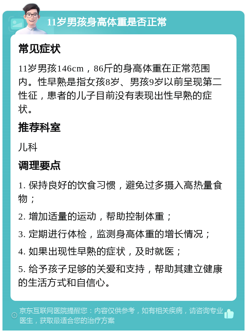 11岁男孩身高体重是否正常 常见症状 11岁男孩146cm，86斤的身高体重在正常范围内。性早熟是指女孩8岁、男孩9岁以前呈现第二性征，患者的儿子目前没有表现出性早熟的症状。 推荐科室 儿科 调理要点 1. 保持良好的饮食习惯，避免过多摄入高热量食物； 2. 增加适量的运动，帮助控制体重； 3. 定期进行体检，监测身高体重的增长情况； 4. 如果出现性早熟的症状，及时就医； 5. 给予孩子足够的关爱和支持，帮助其建立健康的生活方式和自信心。