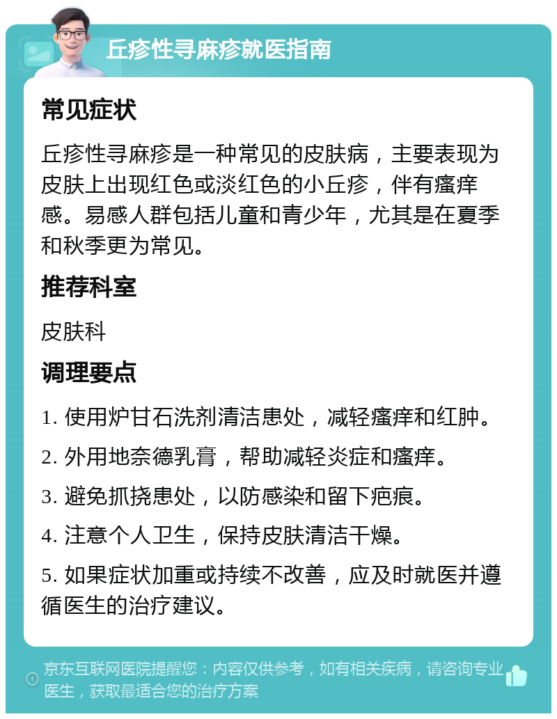 丘疹性寻麻疹就医指南 常见症状 丘疹性寻麻疹是一种常见的皮肤病，主要表现为皮肤上出现红色或淡红色的小丘疹，伴有瘙痒感。易感人群包括儿童和青少年，尤其是在夏季和秋季更为常见。 推荐科室 皮肤科 调理要点 1. 使用炉甘石洗剂清洁患处，减轻瘙痒和红肿。 2. 外用地奈德乳膏，帮助减轻炎症和瘙痒。 3. 避免抓挠患处，以防感染和留下疤痕。 4. 注意个人卫生，保持皮肤清洁干燥。 5. 如果症状加重或持续不改善，应及时就医并遵循医生的治疗建议。