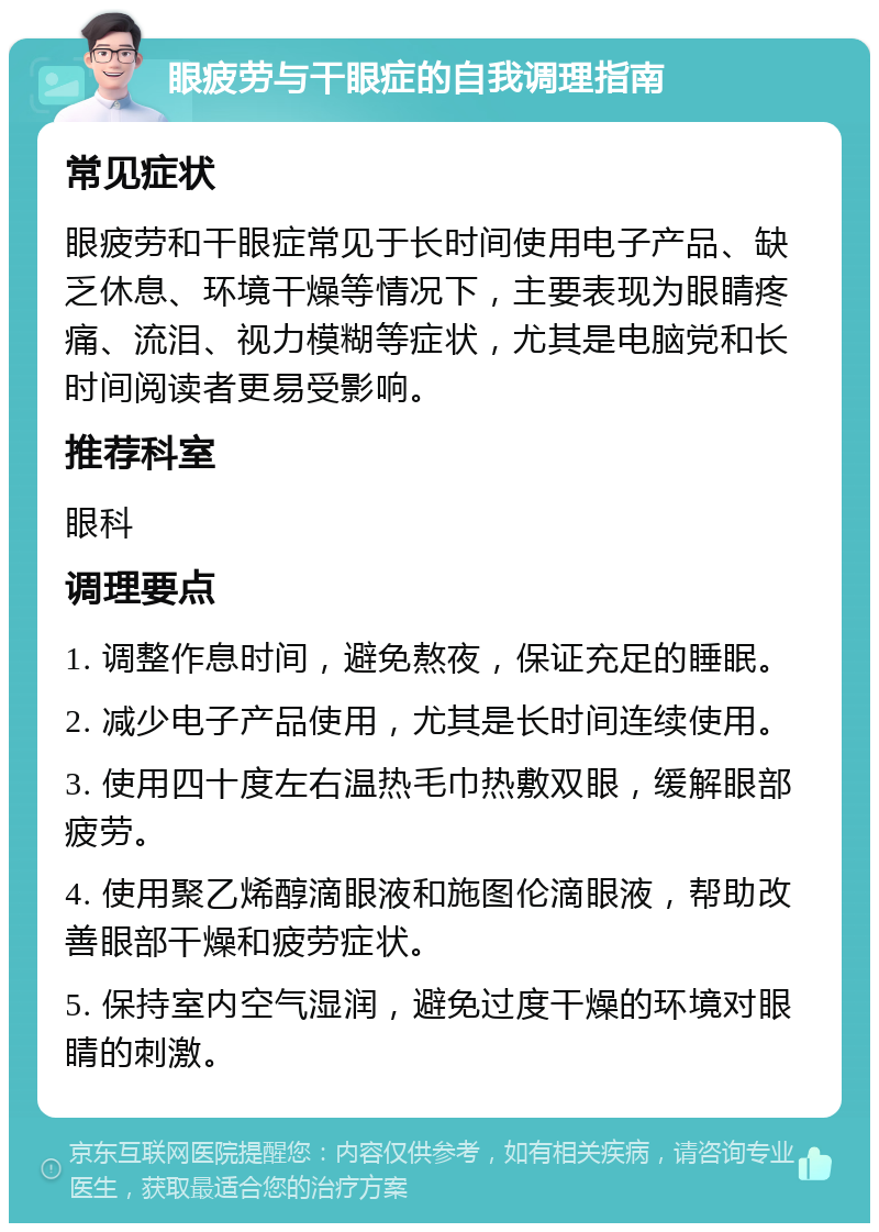 眼疲劳与干眼症的自我调理指南 常见症状 眼疲劳和干眼症常见于长时间使用电子产品、缺乏休息、环境干燥等情况下，主要表现为眼睛疼痛、流泪、视力模糊等症状，尤其是电脑党和长时间阅读者更易受影响。 推荐科室 眼科 调理要点 1. 调整作息时间，避免熬夜，保证充足的睡眠。 2. 减少电子产品使用，尤其是长时间连续使用。 3. 使用四十度左右温热毛巾热敷双眼，缓解眼部疲劳。 4. 使用聚乙烯醇滴眼液和施图伦滴眼液，帮助改善眼部干燥和疲劳症状。 5. 保持室内空气湿润，避免过度干燥的环境对眼睛的刺激。