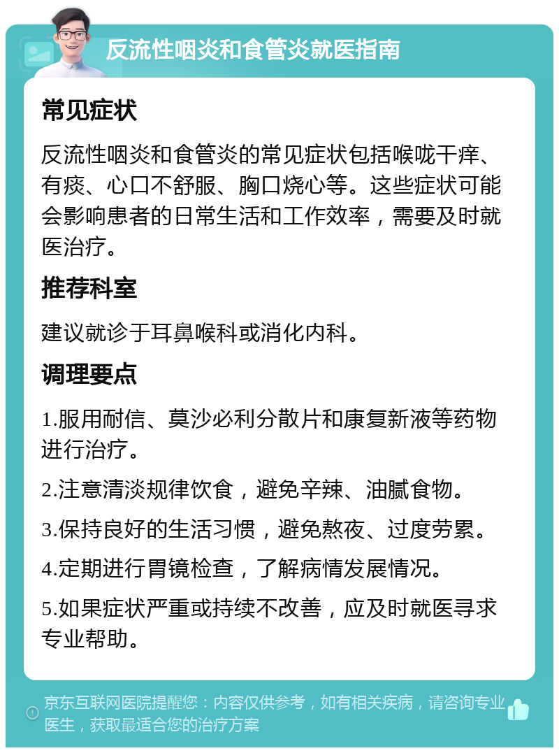 反流性咽炎和食管炎就医指南 常见症状 反流性咽炎和食管炎的常见症状包括喉咙干痒、有痰、心口不舒服、胸口烧心等。这些症状可能会影响患者的日常生活和工作效率，需要及时就医治疗。 推荐科室 建议就诊于耳鼻喉科或消化内科。 调理要点 1.服用耐信、莫沙必利分散片和康复新液等药物进行治疗。 2.注意清淡规律饮食，避免辛辣、油腻食物。 3.保持良好的生活习惯，避免熬夜、过度劳累。 4.定期进行胃镜检查，了解病情发展情况。 5.如果症状严重或持续不改善，应及时就医寻求专业帮助。