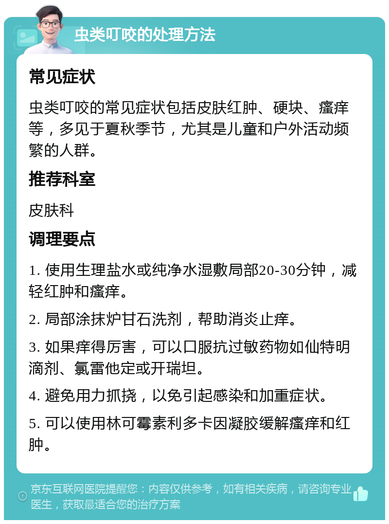 虫类叮咬的处理方法 常见症状 虫类叮咬的常见症状包括皮肤红肿、硬块、瘙痒等，多见于夏秋季节，尤其是儿童和户外活动频繁的人群。 推荐科室 皮肤科 调理要点 1. 使用生理盐水或纯净水湿敷局部20-30分钟，减轻红肿和瘙痒。 2. 局部涂抹炉甘石洗剂，帮助消炎止痒。 3. 如果痒得厉害，可以口服抗过敏药物如仙特明滴剂、氯雷他定或开瑞坦。 4. 避免用力抓挠，以免引起感染和加重症状。 5. 可以使用林可霉素利多卡因凝胶缓解瘙痒和红肿。