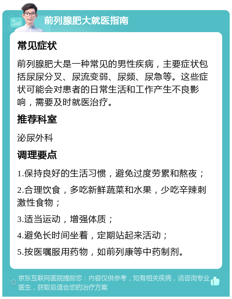 前列腺肥大就医指南 常见症状 前列腺肥大是一种常见的男性疾病，主要症状包括尿尿分叉、尿流变弱、尿频、尿急等。这些症状可能会对患者的日常生活和工作产生不良影响，需要及时就医治疗。 推荐科室 泌尿外科 调理要点 1.保持良好的生活习惯，避免过度劳累和熬夜； 2.合理饮食，多吃新鲜蔬菜和水果，少吃辛辣刺激性食物； 3.适当运动，增强体质； 4.避免长时间坐着，定期站起来活动； 5.按医嘱服用药物，如前列康等中药制剂。