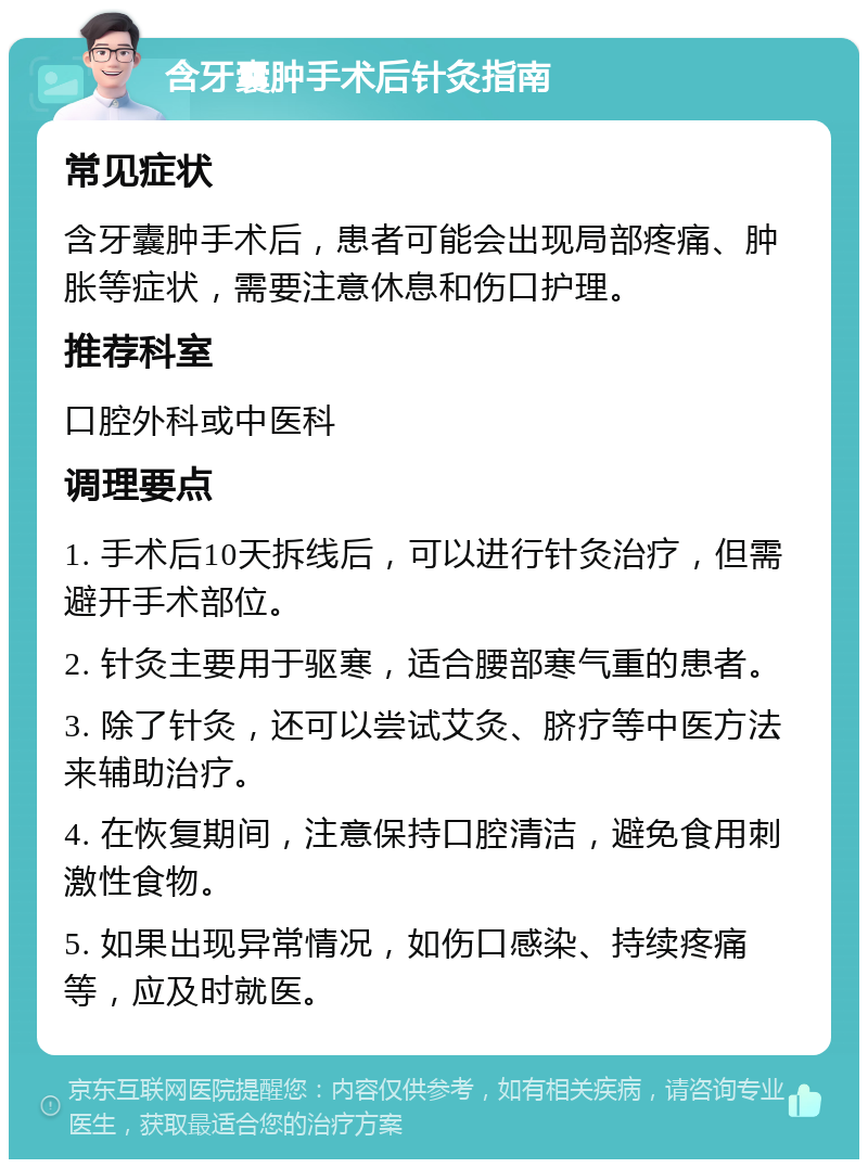 含牙囊肿手术后针灸指南 常见症状 含牙囊肿手术后，患者可能会出现局部疼痛、肿胀等症状，需要注意休息和伤口护理。 推荐科室 口腔外科或中医科 调理要点 1. 手术后10天拆线后，可以进行针灸治疗，但需避开手术部位。 2. 针灸主要用于驱寒，适合腰部寒气重的患者。 3. 除了针灸，还可以尝试艾灸、脐疗等中医方法来辅助治疗。 4. 在恢复期间，注意保持口腔清洁，避免食用刺激性食物。 5. 如果出现异常情况，如伤口感染、持续疼痛等，应及时就医。