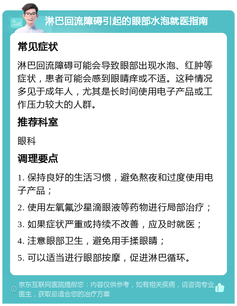 淋巴回流障碍引起的眼部水泡就医指南 常见症状 淋巴回流障碍可能会导致眼部出现水泡、红肿等症状，患者可能会感到眼睛痒或不适。这种情况多见于成年人，尤其是长时间使用电子产品或工作压力较大的人群。 推荐科室 眼科 调理要点 1. 保持良好的生活习惯，避免熬夜和过度使用电子产品； 2. 使用左氧氟沙星滴眼液等药物进行局部治疗； 3. 如果症状严重或持续不改善，应及时就医； 4. 注意眼部卫生，避免用手揉眼睛； 5. 可以适当进行眼部按摩，促进淋巴循环。