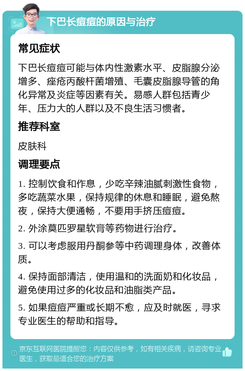 下巴长痘痘的原因与治疗 常见症状 下巴长痘痘可能与体内性激素水平、皮脂腺分泌增多、痤疮丙酸杆菌增殖、毛囊皮脂腺导管的角化异常及炎症等因素有关。易感人群包括青少年、压力大的人群以及不良生活习惯者。 推荐科室 皮肤科 调理要点 1. 控制饮食和作息，少吃辛辣油腻刺激性食物，多吃蔬菜水果，保持规律的休息和睡眠，避免熬夜，保持大便通畅，不要用手挤压痘痘。 2. 外涂莫匹罗星软膏等药物进行治疗。 3. 可以考虑服用丹酮参等中药调理身体，改善体质。 4. 保持面部清洁，使用温和的洗面奶和化妆品，避免使用过多的化妆品和油脂类产品。 5. 如果痘痘严重或长期不愈，应及时就医，寻求专业医生的帮助和指导。