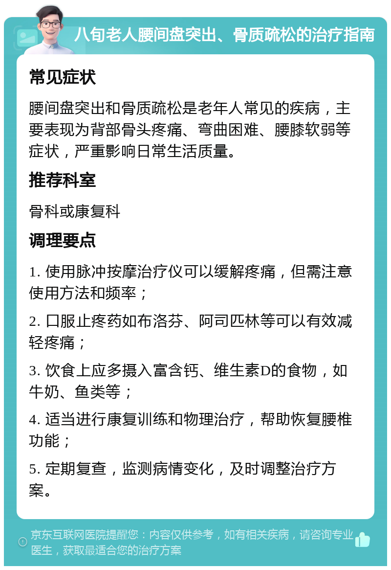 八旬老人腰间盘突出、骨质疏松的治疗指南 常见症状 腰间盘突出和骨质疏松是老年人常见的疾病，主要表现为背部骨头疼痛、弯曲困难、腰膝软弱等症状，严重影响日常生活质量。 推荐科室 骨科或康复科 调理要点 1. 使用脉冲按摩治疗仪可以缓解疼痛，但需注意使用方法和频率； 2. 口服止疼药如布洛芬、阿司匹林等可以有效减轻疼痛； 3. 饮食上应多摄入富含钙、维生素D的食物，如牛奶、鱼类等； 4. 适当进行康复训练和物理治疗，帮助恢复腰椎功能； 5. 定期复查，监测病情变化，及时调整治疗方案。