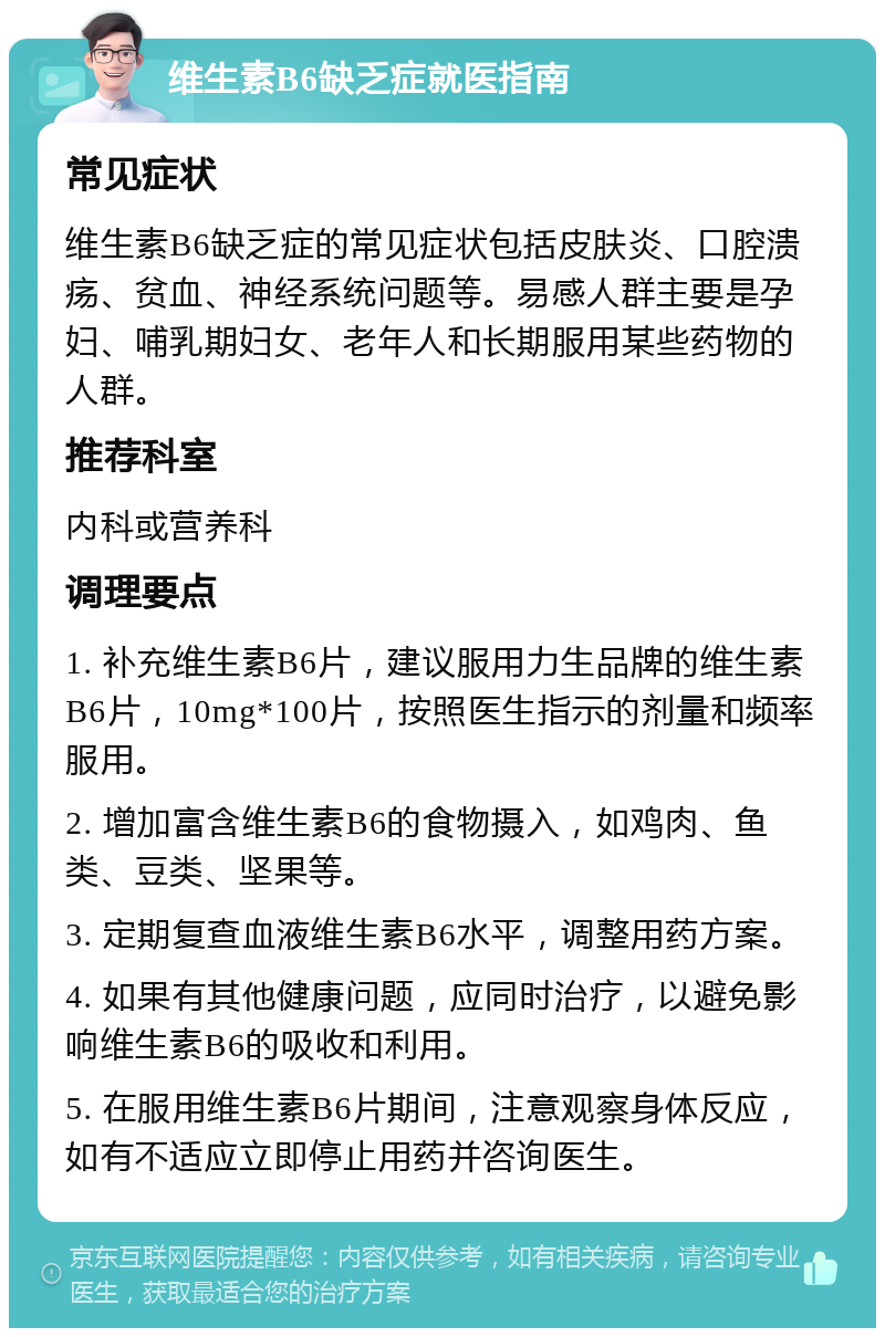 维生素B6缺乏症就医指南 常见症状 维生素B6缺乏症的常见症状包括皮肤炎、口腔溃疡、贫血、神经系统问题等。易感人群主要是孕妇、哺乳期妇女、老年人和长期服用某些药物的人群。 推荐科室 内科或营养科 调理要点 1. 补充维生素B6片，建议服用力生品牌的维生素B6片，10mg*100片，按照医生指示的剂量和频率服用。 2. 增加富含维生素B6的食物摄入，如鸡肉、鱼类、豆类、坚果等。 3. 定期复查血液维生素B6水平，调整用药方案。 4. 如果有其他健康问题，应同时治疗，以避免影响维生素B6的吸收和利用。 5. 在服用维生素B6片期间，注意观察身体反应，如有不适应立即停止用药并咨询医生。