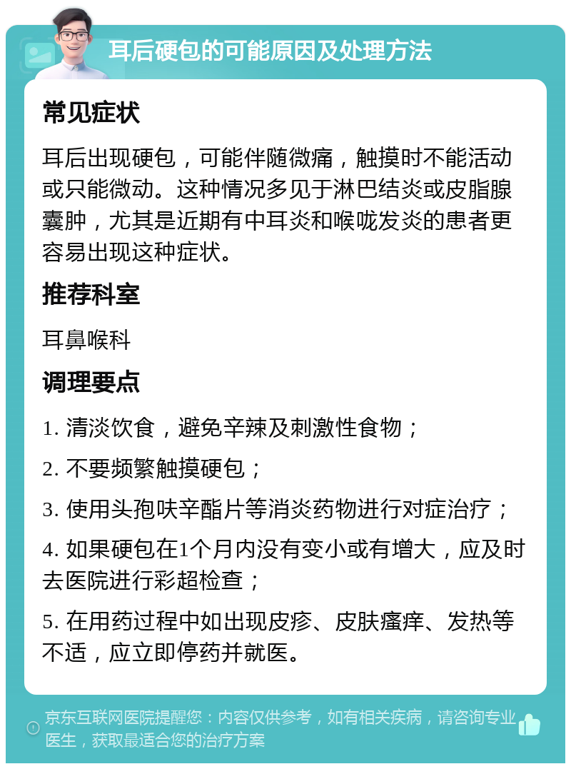 耳后硬包的可能原因及处理方法 常见症状 耳后出现硬包，可能伴随微痛，触摸时不能活动或只能微动。这种情况多见于淋巴结炎或皮脂腺囊肿，尤其是近期有中耳炎和喉咙发炎的患者更容易出现这种症状。 推荐科室 耳鼻喉科 调理要点 1. 清淡饮食，避免辛辣及刺激性食物； 2. 不要频繁触摸硬包； 3. 使用头孢呋辛酯片等消炎药物进行对症治疗； 4. 如果硬包在1个月内没有变小或有增大，应及时去医院进行彩超检查； 5. 在用药过程中如出现皮疹、皮肤瘙痒、发热等不适，应立即停药并就医。