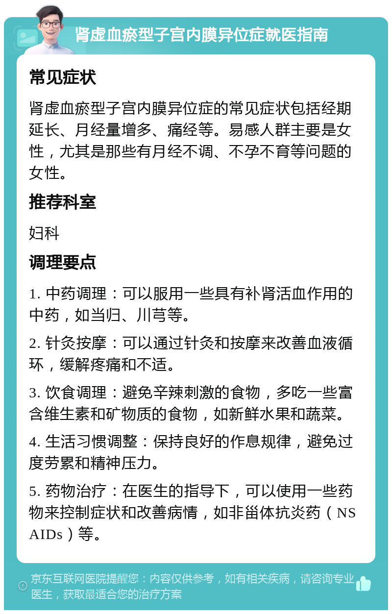 肾虚血瘀型子宫内膜异位症就医指南 常见症状 肾虚血瘀型子宫内膜异位症的常见症状包括经期延长、月经量增多、痛经等。易感人群主要是女性，尤其是那些有月经不调、不孕不育等问题的女性。 推荐科室 妇科 调理要点 1. 中药调理：可以服用一些具有补肾活血作用的中药，如当归、川芎等。 2. 针灸按摩：可以通过针灸和按摩来改善血液循环，缓解疼痛和不适。 3. 饮食调理：避免辛辣刺激的食物，多吃一些富含维生素和矿物质的食物，如新鲜水果和蔬菜。 4. 生活习惯调整：保持良好的作息规律，避免过度劳累和精神压力。 5. 药物治疗：在医生的指导下，可以使用一些药物来控制症状和改善病情，如非甾体抗炎药（NSAIDs）等。