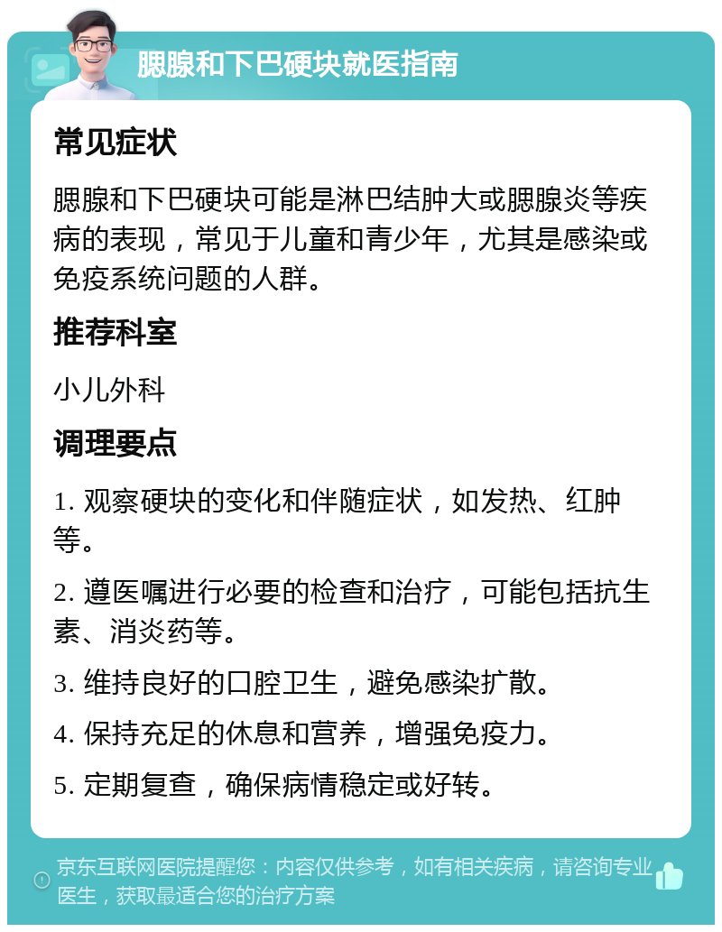 腮腺和下巴硬块就医指南 常见症状 腮腺和下巴硬块可能是淋巴结肿大或腮腺炎等疾病的表现，常见于儿童和青少年，尤其是感染或免疫系统问题的人群。 推荐科室 小儿外科 调理要点 1. 观察硬块的变化和伴随症状，如发热、红肿等。 2. 遵医嘱进行必要的检查和治疗，可能包括抗生素、消炎药等。 3. 维持良好的口腔卫生，避免感染扩散。 4. 保持充足的休息和营养，增强免疫力。 5. 定期复查，确保病情稳定或好转。