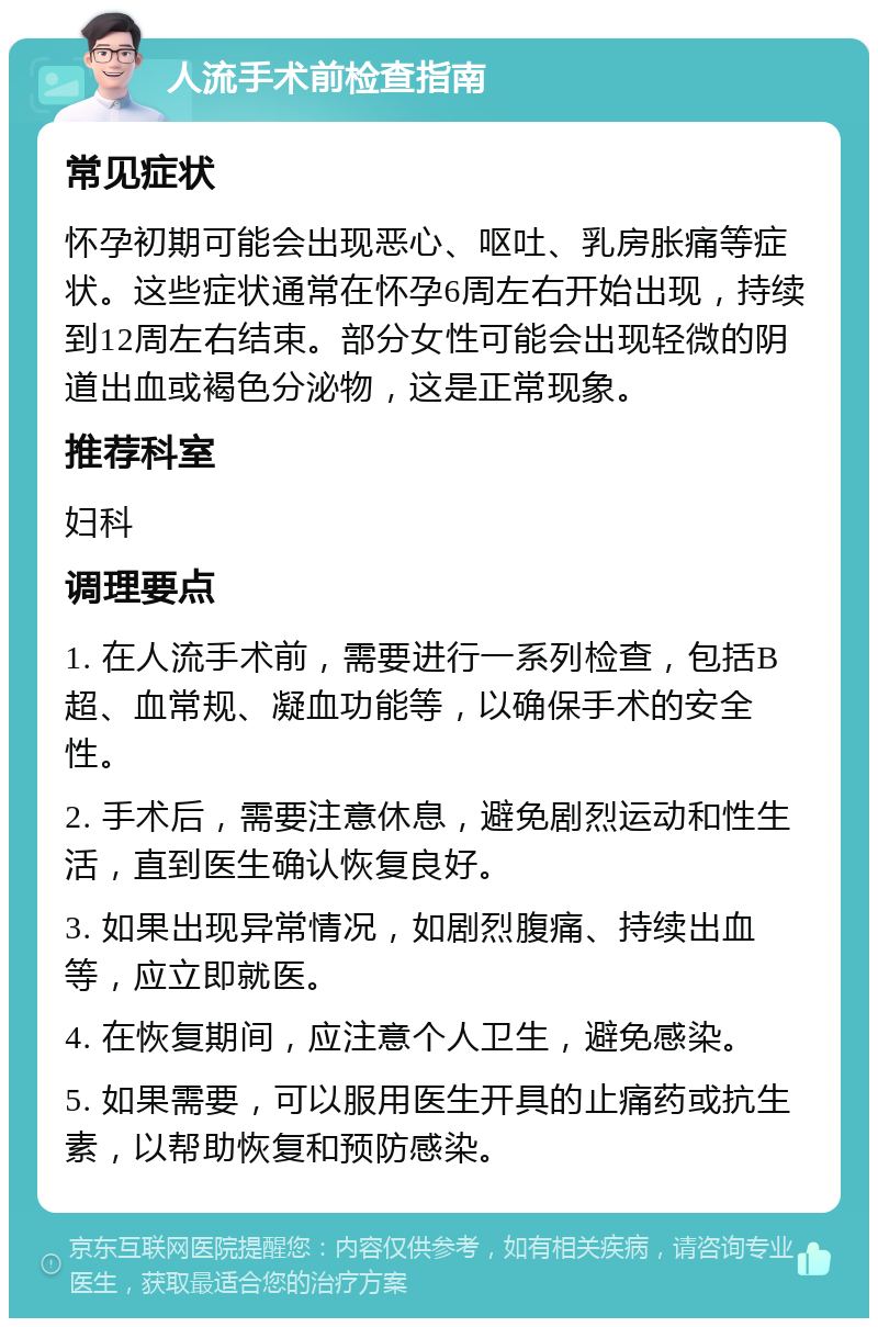 人流手术前检查指南 常见症状 怀孕初期可能会出现恶心、呕吐、乳房胀痛等症状。这些症状通常在怀孕6周左右开始出现，持续到12周左右结束。部分女性可能会出现轻微的阴道出血或褐色分泌物，这是正常现象。 推荐科室 妇科 调理要点 1. 在人流手术前，需要进行一系列检查，包括B超、血常规、凝血功能等，以确保手术的安全性。 2. 手术后，需要注意休息，避免剧烈运动和性生活，直到医生确认恢复良好。 3. 如果出现异常情况，如剧烈腹痛、持续出血等，应立即就医。 4. 在恢复期间，应注意个人卫生，避免感染。 5. 如果需要，可以服用医生开具的止痛药或抗生素，以帮助恢复和预防感染。