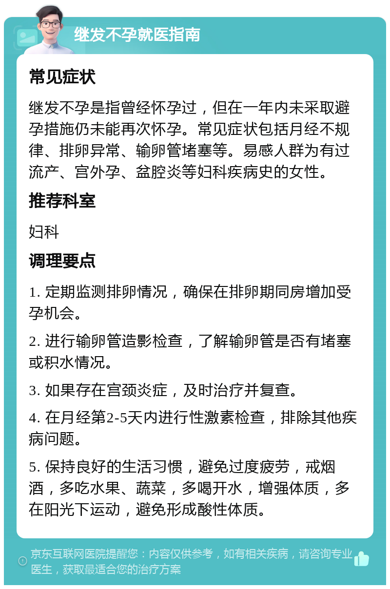 继发不孕就医指南 常见症状 继发不孕是指曾经怀孕过，但在一年内未采取避孕措施仍未能再次怀孕。常见症状包括月经不规律、排卵异常、输卵管堵塞等。易感人群为有过流产、宫外孕、盆腔炎等妇科疾病史的女性。 推荐科室 妇科 调理要点 1. 定期监测排卵情况，确保在排卵期同房增加受孕机会。 2. 进行输卵管造影检查，了解输卵管是否有堵塞或积水情况。 3. 如果存在宫颈炎症，及时治疗并复查。 4. 在月经第2-5天内进行性激素检查，排除其他疾病问题。 5. 保持良好的生活习惯，避免过度疲劳，戒烟酒，多吃水果、蔬菜，多喝开水，增强体质，多在阳光下运动，避免形成酸性体质。