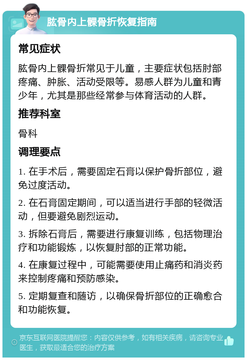 肱骨内上髁骨折恢复指南 常见症状 肱骨内上髁骨折常见于儿童，主要症状包括肘部疼痛、肿胀、活动受限等。易感人群为儿童和青少年，尤其是那些经常参与体育活动的人群。 推荐科室 骨科 调理要点 1. 在手术后，需要固定石膏以保护骨折部位，避免过度活动。 2. 在石膏固定期间，可以适当进行手部的轻微活动，但要避免剧烈运动。 3. 拆除石膏后，需要进行康复训练，包括物理治疗和功能锻炼，以恢复肘部的正常功能。 4. 在康复过程中，可能需要使用止痛药和消炎药来控制疼痛和预防感染。 5. 定期复查和随访，以确保骨折部位的正确愈合和功能恢复。