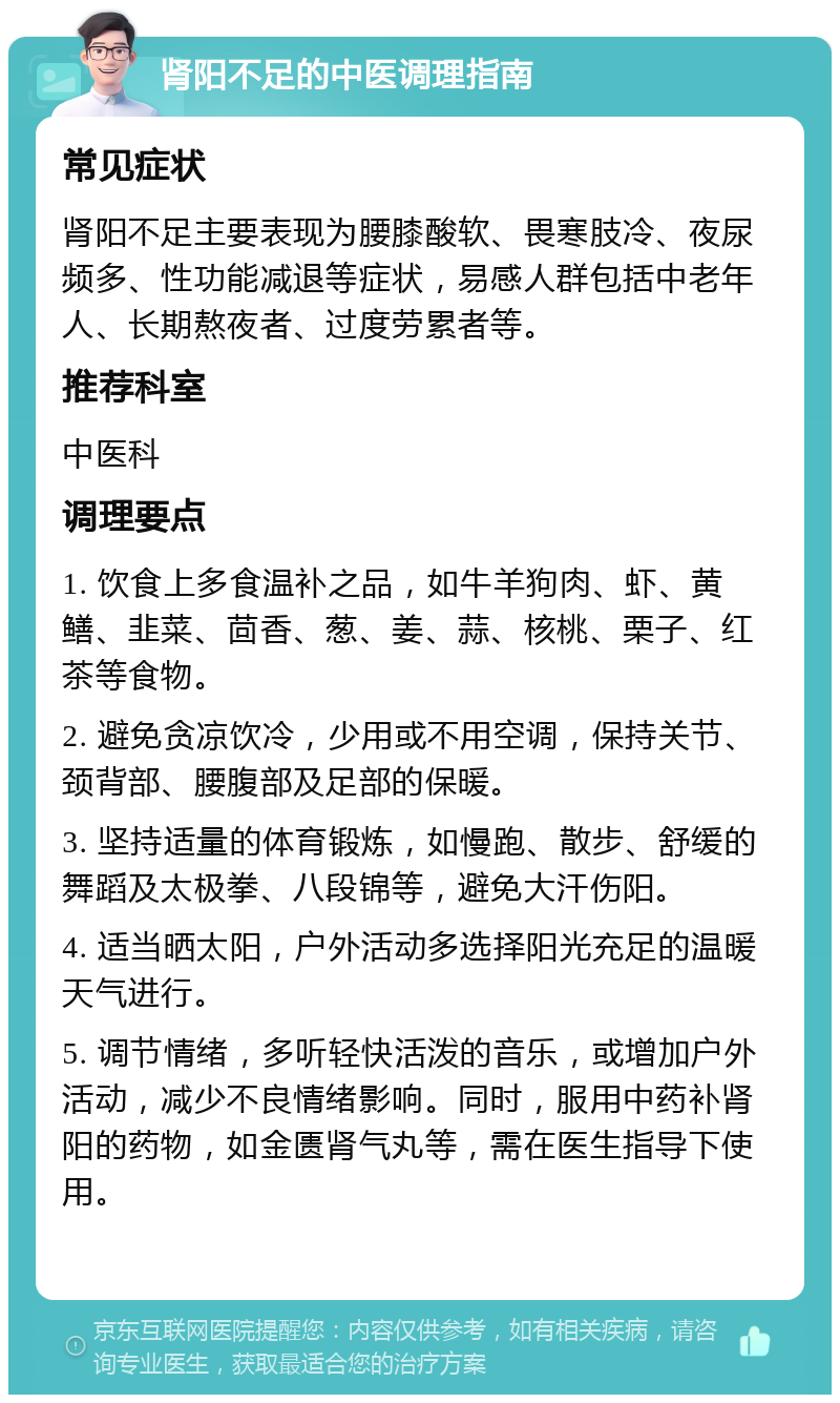 肾阳不足的中医调理指南 常见症状 肾阳不足主要表现为腰膝酸软、畏寒肢冷、夜尿频多、性功能减退等症状，易感人群包括中老年人、长期熬夜者、过度劳累者等。 推荐科室 中医科 调理要点 1. 饮食上多食温补之品，如牛羊狗肉、虾、黄鳝、韭菜、茴香、葱、姜、蒜、核桃、栗子、红茶等食物。 2. 避免贪凉饮冷，少用或不用空调，保持关节、颈背部、腰腹部及足部的保暖。 3. 坚持适量的体育锻炼，如慢跑、散步、舒缓的舞蹈及太极拳、八段锦等，避免大汗伤阳。 4. 适当晒太阳，户外活动多选择阳光充足的温暖天气进行。 5. 调节情绪，多听轻快活泼的音乐，或增加户外活动，减少不良情绪影响。同时，服用中药补肾阳的药物，如金匮肾气丸等，需在医生指导下使用。