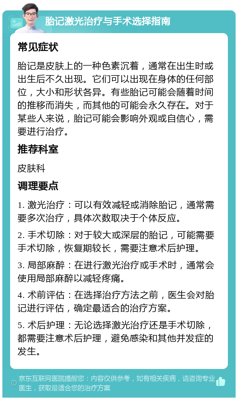 胎记激光治疗与手术选择指南 常见症状 胎记是皮肤上的一种色素沉着，通常在出生时或出生后不久出现。它们可以出现在身体的任何部位，大小和形状各异。有些胎记可能会随着时间的推移而消失，而其他的可能会永久存在。对于某些人来说，胎记可能会影响外观或自信心，需要进行治疗。 推荐科室 皮肤科 调理要点 1. 激光治疗：可以有效减轻或消除胎记，通常需要多次治疗，具体次数取决于个体反应。 2. 手术切除：对于较大或深层的胎记，可能需要手术切除，恢复期较长，需要注意术后护理。 3. 局部麻醉：在进行激光治疗或手术时，通常会使用局部麻醉以减轻疼痛。 4. 术前评估：在选择治疗方法之前，医生会对胎记进行评估，确定最适合的治疗方案。 5. 术后护理：无论选择激光治疗还是手术切除，都需要注意术后护理，避免感染和其他并发症的发生。