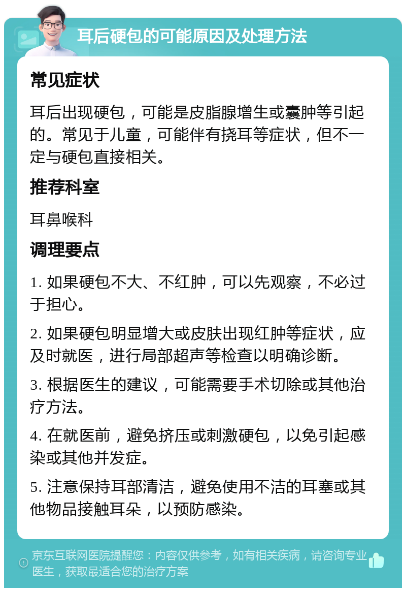 耳后硬包的可能原因及处理方法 常见症状 耳后出现硬包，可能是皮脂腺增生或囊肿等引起的。常见于儿童，可能伴有挠耳等症状，但不一定与硬包直接相关。 推荐科室 耳鼻喉科 调理要点 1. 如果硬包不大、不红肿，可以先观察，不必过于担心。 2. 如果硬包明显增大或皮肤出现红肿等症状，应及时就医，进行局部超声等检查以明确诊断。 3. 根据医生的建议，可能需要手术切除或其他治疗方法。 4. 在就医前，避免挤压或刺激硬包，以免引起感染或其他并发症。 5. 注意保持耳部清洁，避免使用不洁的耳塞或其他物品接触耳朵，以预防感染。