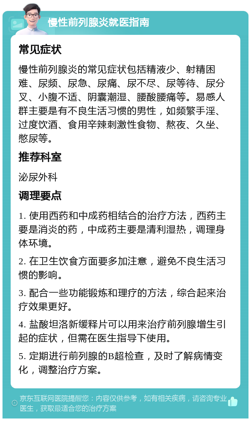 慢性前列腺炎就医指南 常见症状 慢性前列腺炎的常见症状包括精液少、射精困难、尿频、尿急、尿痛、尿不尽、尿等待、尿分叉、小腹不适、阴囊潮湿、腰酸腰痛等。易感人群主要是有不良生活习惯的男性，如频繁手淫、过度饮酒、食用辛辣刺激性食物、熬夜、久坐、憋尿等。 推荐科室 泌尿外科 调理要点 1. 使用西药和中成药相结合的治疗方法，西药主要是消炎的药，中成药主要是清利湿热，调理身体环境。 2. 在卫生饮食方面要多加注意，避免不良生活习惯的影响。 3. 配合一些功能锻炼和理疗的方法，综合起来治疗效果更好。 4. 盐酸坦洛新缓释片可以用来治疗前列腺增生引起的症状，但需在医生指导下使用。 5. 定期进行前列腺的B超检查，及时了解病情变化，调整治疗方案。