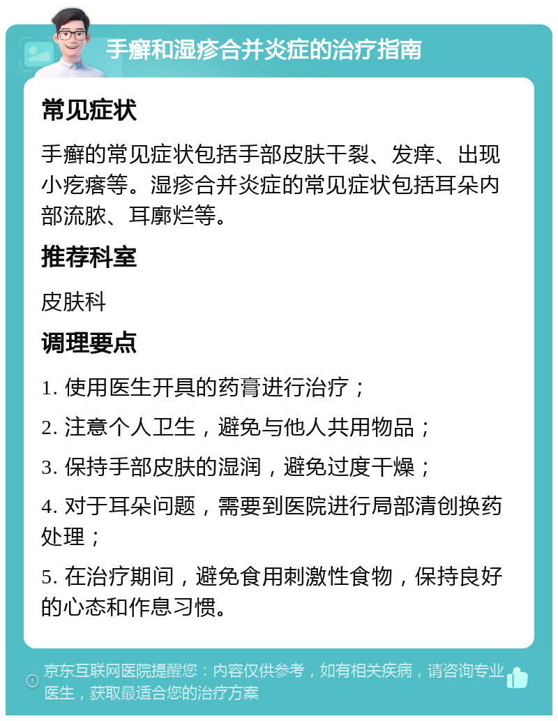 手癣和湿疹合并炎症的治疗指南 常见症状 手癣的常见症状包括手部皮肤干裂、发痒、出现小疙瘩等。湿疹合并炎症的常见症状包括耳朵内部流脓、耳廓烂等。 推荐科室 皮肤科 调理要点 1. 使用医生开具的药膏进行治疗； 2. 注意个人卫生，避免与他人共用物品； 3. 保持手部皮肤的湿润，避免过度干燥； 4. 对于耳朵问题，需要到医院进行局部清创换药处理； 5. 在治疗期间，避免食用刺激性食物，保持良好的心态和作息习惯。