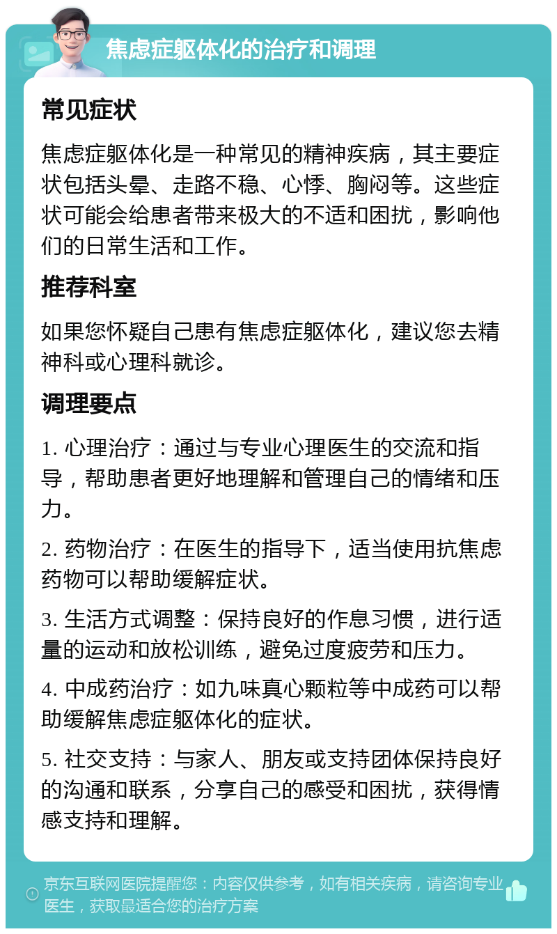 焦虑症躯体化的治疗和调理 常见症状 焦虑症躯体化是一种常见的精神疾病，其主要症状包括头晕、走路不稳、心悸、胸闷等。这些症状可能会给患者带来极大的不适和困扰，影响他们的日常生活和工作。 推荐科室 如果您怀疑自己患有焦虑症躯体化，建议您去精神科或心理科就诊。 调理要点 1. 心理治疗：通过与专业心理医生的交流和指导，帮助患者更好地理解和管理自己的情绪和压力。 2. 药物治疗：在医生的指导下，适当使用抗焦虑药物可以帮助缓解症状。 3. 生活方式调整：保持良好的作息习惯，进行适量的运动和放松训练，避免过度疲劳和压力。 4. 中成药治疗：如九味真心颗粒等中成药可以帮助缓解焦虑症躯体化的症状。 5. 社交支持：与家人、朋友或支持团体保持良好的沟通和联系，分享自己的感受和困扰，获得情感支持和理解。