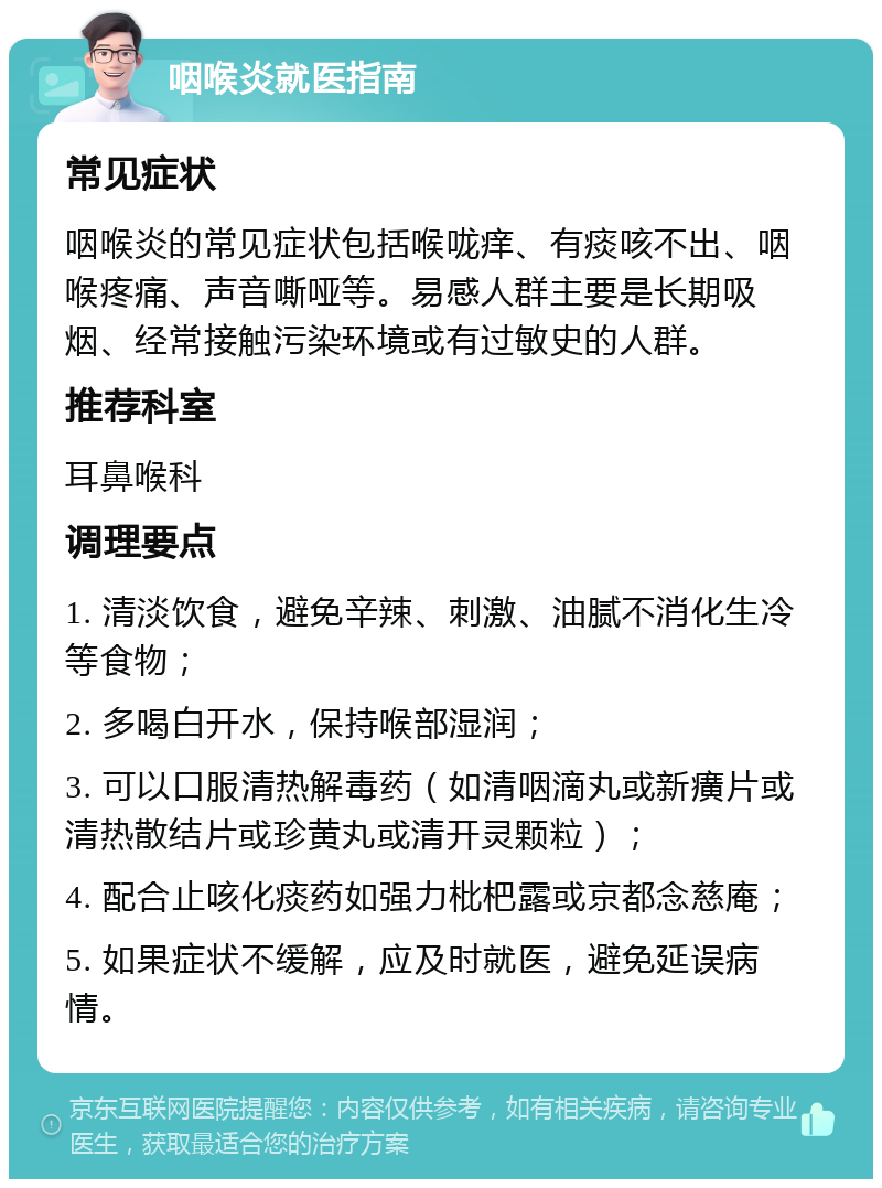 咽喉炎就医指南 常见症状 咽喉炎的常见症状包括喉咙痒、有痰咳不出、咽喉疼痛、声音嘶哑等。易感人群主要是长期吸烟、经常接触污染环境或有过敏史的人群。 推荐科室 耳鼻喉科 调理要点 1. 清淡饮食，避免辛辣、刺激、油腻不消化生冷等食物； 2. 多喝白开水，保持喉部湿润； 3. 可以口服清热解毒药（如清咽滴丸或新癀片或清热散结片或珍黄丸或清开灵颗粒）； 4. 配合止咳化痰药如强力枇杷露或京都念慈庵； 5. 如果症状不缓解，应及时就医，避免延误病情。