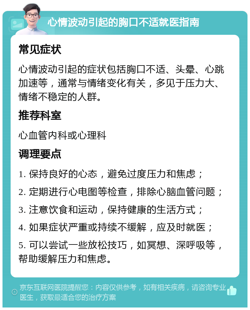 心情波动引起的胸口不适就医指南 常见症状 心情波动引起的症状包括胸口不适、头晕、心跳加速等，通常与情绪变化有关，多见于压力大、情绪不稳定的人群。 推荐科室 心血管内科或心理科 调理要点 1. 保持良好的心态，避免过度压力和焦虑； 2. 定期进行心电图等检查，排除心脑血管问题； 3. 注意饮食和运动，保持健康的生活方式； 4. 如果症状严重或持续不缓解，应及时就医； 5. 可以尝试一些放松技巧，如冥想、深呼吸等，帮助缓解压力和焦虑。