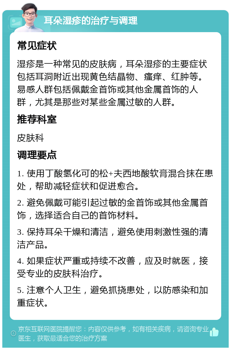 耳朵湿疹的治疗与调理 常见症状 湿疹是一种常见的皮肤病，耳朵湿疹的主要症状包括耳洞附近出现黄色结晶物、瘙痒、红肿等。易感人群包括佩戴金首饰或其他金属首饰的人群，尤其是那些对某些金属过敏的人群。 推荐科室 皮肤科 调理要点 1. 使用丁酸氢化可的松+夫西地酸软膏混合抹在患处，帮助减轻症状和促进愈合。 2. 避免佩戴可能引起过敏的金首饰或其他金属首饰，选择适合自己的首饰材料。 3. 保持耳朵干燥和清洁，避免使用刺激性强的清洁产品。 4. 如果症状严重或持续不改善，应及时就医，接受专业的皮肤科治疗。 5. 注意个人卫生，避免抓挠患处，以防感染和加重症状。