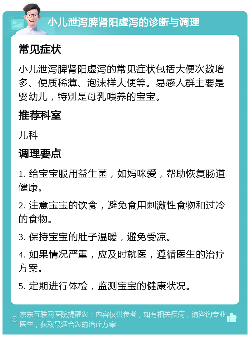 小儿泄泻脾肾阳虚泻的诊断与调理 常见症状 小儿泄泻脾肾阳虚泻的常见症状包括大便次数增多、便质稀薄、泡沫样大便等。易感人群主要是婴幼儿，特别是母乳喂养的宝宝。 推荐科室 儿科 调理要点 1. 给宝宝服用益生菌，如妈咪爱，帮助恢复肠道健康。 2. 注意宝宝的饮食，避免食用刺激性食物和过冷的食物。 3. 保持宝宝的肚子温暖，避免受凉。 4. 如果情况严重，应及时就医，遵循医生的治疗方案。 5. 定期进行体检，监测宝宝的健康状况。