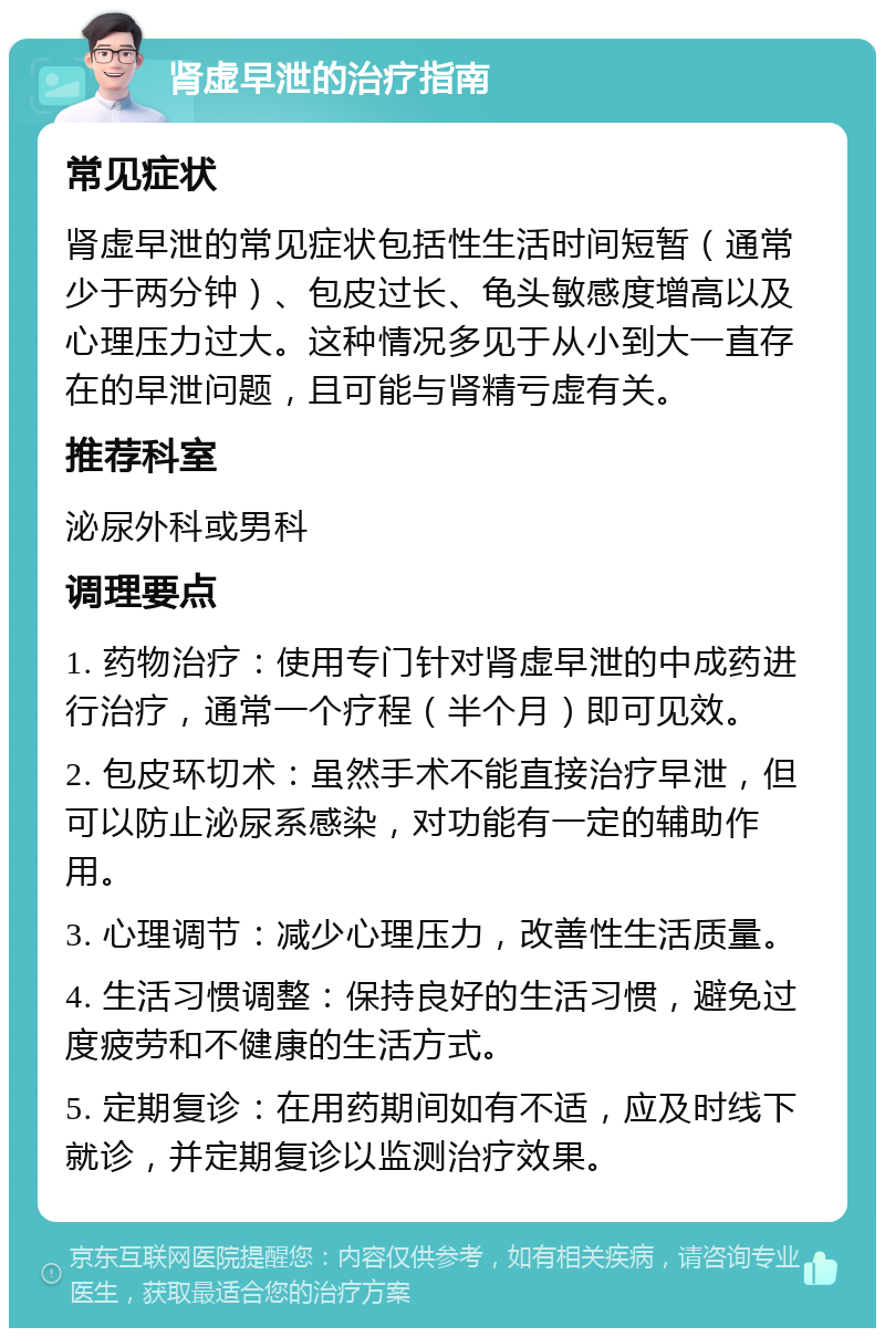 肾虚早泄的治疗指南 常见症状 肾虚早泄的常见症状包括性生活时间短暂（通常少于两分钟）、包皮过长、龟头敏感度增高以及心理压力过大。这种情况多见于从小到大一直存在的早泄问题，且可能与肾精亏虚有关。 推荐科室 泌尿外科或男科 调理要点 1. 药物治疗：使用专门针对肾虚早泄的中成药进行治疗，通常一个疗程（半个月）即可见效。 2. 包皮环切术：虽然手术不能直接治疗早泄，但可以防止泌尿系感染，对功能有一定的辅助作用。 3. 心理调节：减少心理压力，改善性生活质量。 4. 生活习惯调整：保持良好的生活习惯，避免过度疲劳和不健康的生活方式。 5. 定期复诊：在用药期间如有不适，应及时线下就诊，并定期复诊以监测治疗效果。