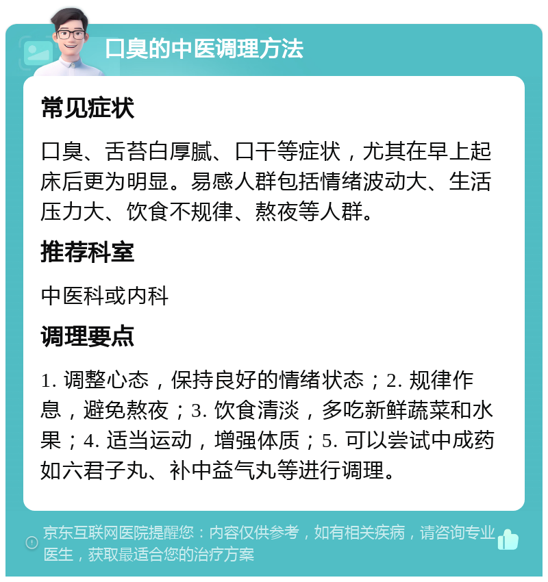 口臭的中医调理方法 常见症状 口臭、舌苔白厚腻、口干等症状，尤其在早上起床后更为明显。易感人群包括情绪波动大、生活压力大、饮食不规律、熬夜等人群。 推荐科室 中医科或内科 调理要点 1. 调整心态，保持良好的情绪状态；2. 规律作息，避免熬夜；3. 饮食清淡，多吃新鲜蔬菜和水果；4. 适当运动，增强体质；5. 可以尝试中成药如六君子丸、补中益气丸等进行调理。