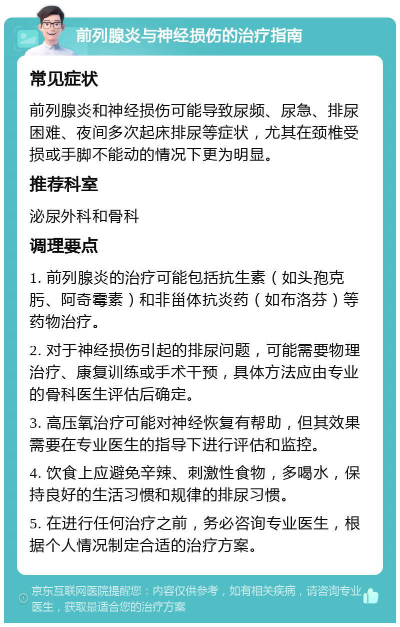 前列腺炎与神经损伤的治疗指南 常见症状 前列腺炎和神经损伤可能导致尿频、尿急、排尿困难、夜间多次起床排尿等症状，尤其在颈椎受损或手脚不能动的情况下更为明显。 推荐科室 泌尿外科和骨科 调理要点 1. 前列腺炎的治疗可能包括抗生素（如头孢克肟、阿奇霉素）和非甾体抗炎药（如布洛芬）等药物治疗。 2. 对于神经损伤引起的排尿问题，可能需要物理治疗、康复训练或手术干预，具体方法应由专业的骨科医生评估后确定。 3. 高压氧治疗可能对神经恢复有帮助，但其效果需要在专业医生的指导下进行评估和监控。 4. 饮食上应避免辛辣、刺激性食物，多喝水，保持良好的生活习惯和规律的排尿习惯。 5. 在进行任何治疗之前，务必咨询专业医生，根据个人情况制定合适的治疗方案。