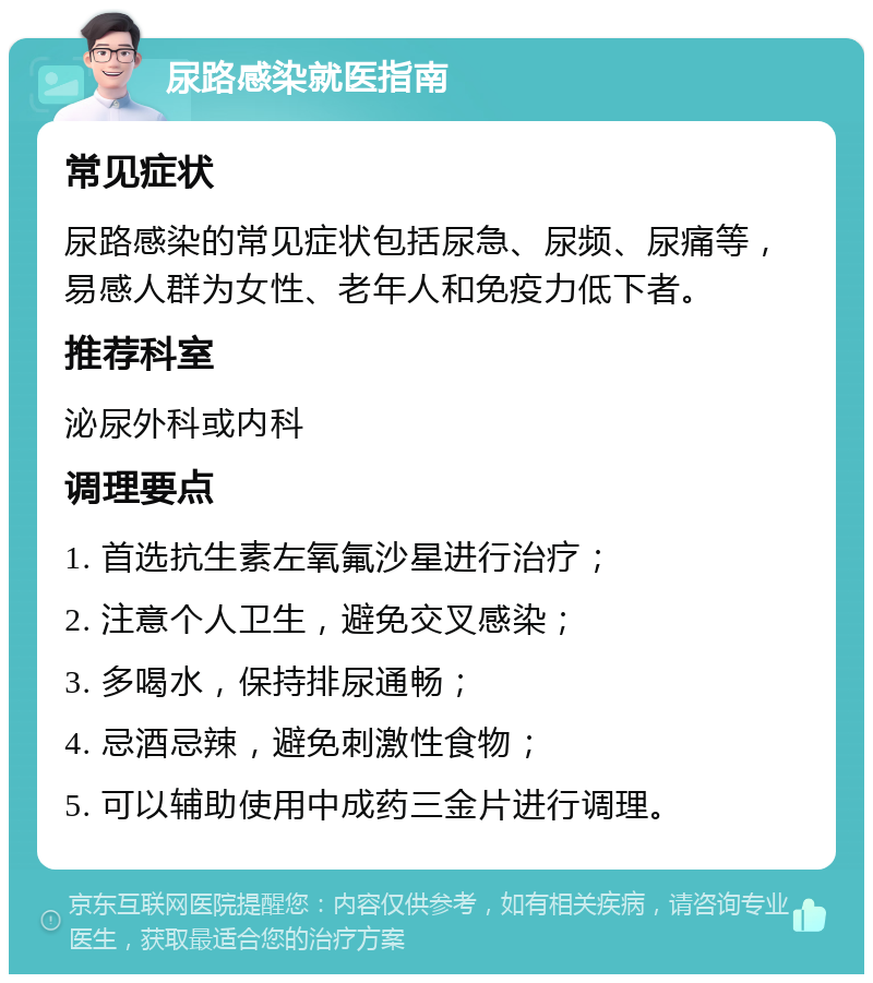 尿路感染就医指南 常见症状 尿路感染的常见症状包括尿急、尿频、尿痛等，易感人群为女性、老年人和免疫力低下者。 推荐科室 泌尿外科或内科 调理要点 1. 首选抗生素左氧氟沙星进行治疗； 2. 注意个人卫生，避免交叉感染； 3. 多喝水，保持排尿通畅； 4. 忌酒忌辣，避免刺激性食物； 5. 可以辅助使用中成药三金片进行调理。