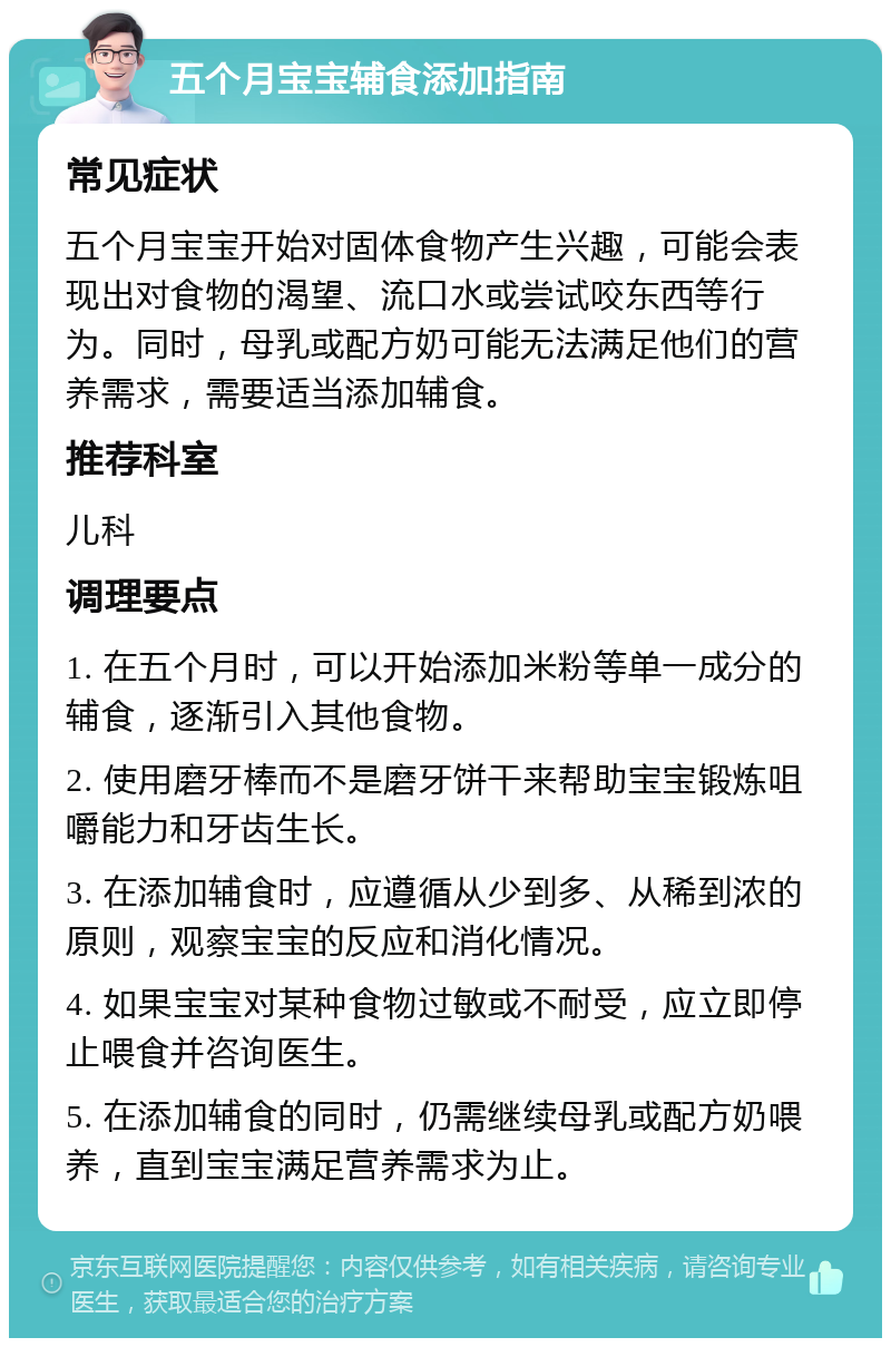 五个月宝宝辅食添加指南 常见症状 五个月宝宝开始对固体食物产生兴趣，可能会表现出对食物的渴望、流口水或尝试咬东西等行为。同时，母乳或配方奶可能无法满足他们的营养需求，需要适当添加辅食。 推荐科室 儿科 调理要点 1. 在五个月时，可以开始添加米粉等单一成分的辅食，逐渐引入其他食物。 2. 使用磨牙棒而不是磨牙饼干来帮助宝宝锻炼咀嚼能力和牙齿生长。 3. 在添加辅食时，应遵循从少到多、从稀到浓的原则，观察宝宝的反应和消化情况。 4. 如果宝宝对某种食物过敏或不耐受，应立即停止喂食并咨询医生。 5. 在添加辅食的同时，仍需继续母乳或配方奶喂养，直到宝宝满足营养需求为止。