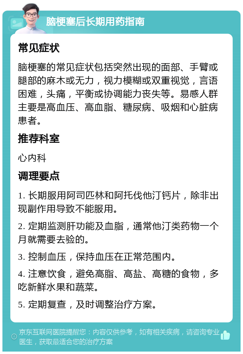 脑梗塞后长期用药指南 常见症状 脑梗塞的常见症状包括突然出现的面部、手臂或腿部的麻木或无力，视力模糊或双重视觉，言语困难，头痛，平衡或协调能力丧失等。易感人群主要是高血压、高血脂、糖尿病、吸烟和心脏病患者。 推荐科室 心内科 调理要点 1. 长期服用阿司匹林和阿托伐他汀钙片，除非出现副作用导致不能服用。 2. 定期监测肝功能及血脂，通常他汀类药物一个月就需要去验的。 3. 控制血压，保持血压在正常范围内。 4. 注意饮食，避免高脂、高盐、高糖的食物，多吃新鲜水果和蔬菜。 5. 定期复查，及时调整治疗方案。