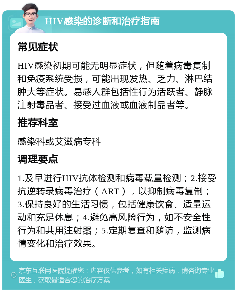 HIV感染的诊断和治疗指南 常见症状 HIV感染初期可能无明显症状，但随着病毒复制和免疫系统受损，可能出现发热、乏力、淋巴结肿大等症状。易感人群包括性行为活跃者、静脉注射毒品者、接受过血液或血液制品者等。 推荐科室 感染科或艾滋病专科 调理要点 1.及早进行HIV抗体检测和病毒载量检测；2.接受抗逆转录病毒治疗（ART），以抑制病毒复制；3.保持良好的生活习惯，包括健康饮食、适量运动和充足休息；4.避免高风险行为，如不安全性行为和共用注射器；5.定期复查和随访，监测病情变化和治疗效果。