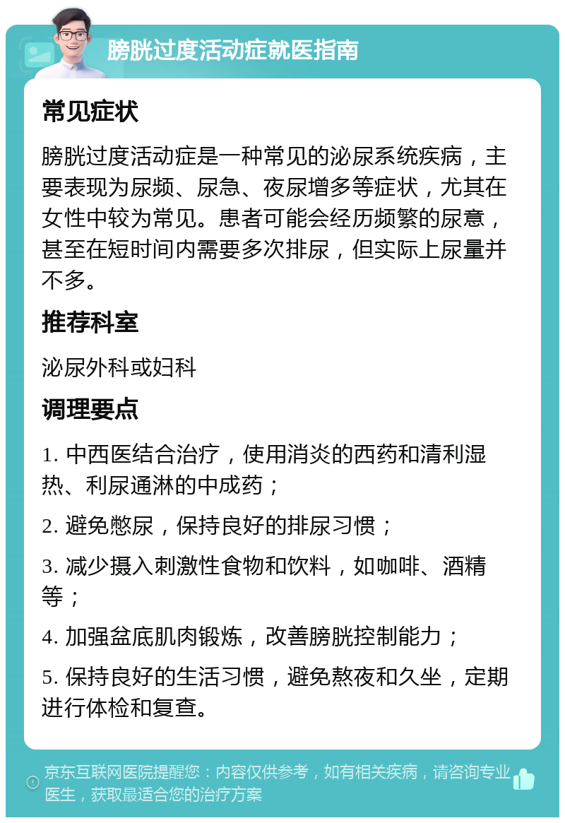 膀胱过度活动症就医指南 常见症状 膀胱过度活动症是一种常见的泌尿系统疾病，主要表现为尿频、尿急、夜尿增多等症状，尤其在女性中较为常见。患者可能会经历频繁的尿意，甚至在短时间内需要多次排尿，但实际上尿量并不多。 推荐科室 泌尿外科或妇科 调理要点 1. 中西医结合治疗，使用消炎的西药和清利湿热、利尿通淋的中成药； 2. 避免憋尿，保持良好的排尿习惯； 3. 减少摄入刺激性食物和饮料，如咖啡、酒精等； 4. 加强盆底肌肉锻炼，改善膀胱控制能力； 5. 保持良好的生活习惯，避免熬夜和久坐，定期进行体检和复查。