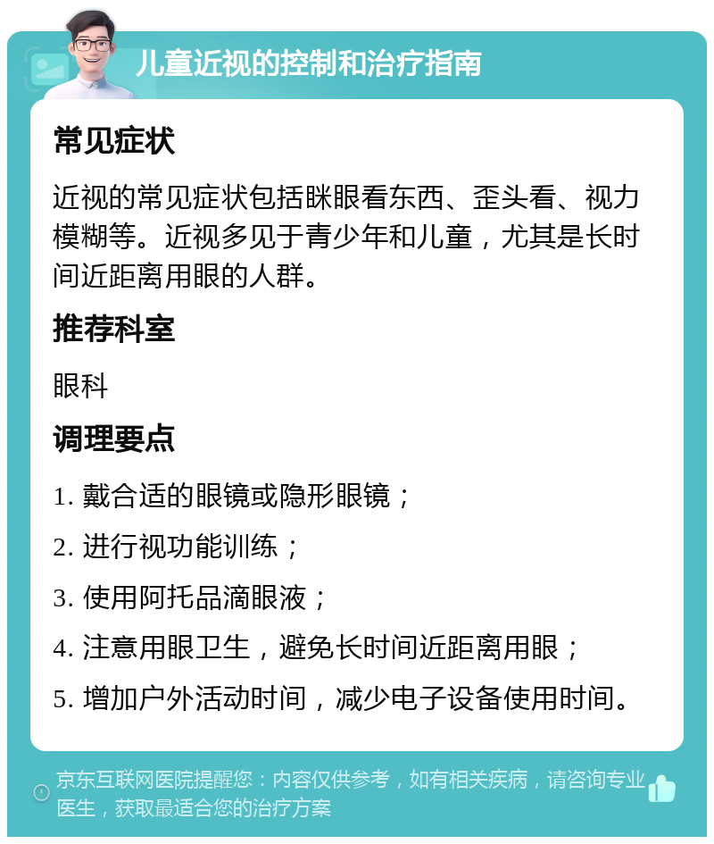 儿童近视的控制和治疗指南 常见症状 近视的常见症状包括眯眼看东西、歪头看、视力模糊等。近视多见于青少年和儿童，尤其是长时间近距离用眼的人群。 推荐科室 眼科 调理要点 1. 戴合适的眼镜或隐形眼镜； 2. 进行视功能训练； 3. 使用阿托品滴眼液； 4. 注意用眼卫生，避免长时间近距离用眼； 5. 增加户外活动时间，减少电子设备使用时间。