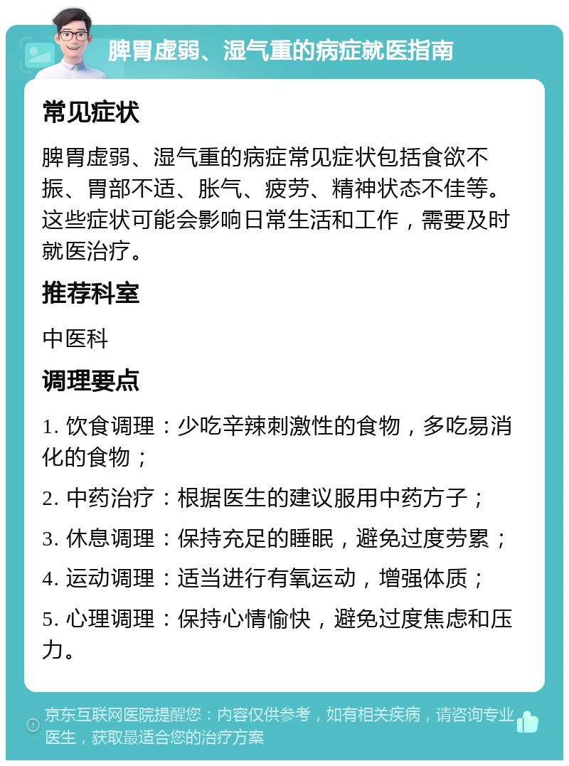 脾胃虚弱、湿气重的病症就医指南 常见症状 脾胃虚弱、湿气重的病症常见症状包括食欲不振、胃部不适、胀气、疲劳、精神状态不佳等。这些症状可能会影响日常生活和工作，需要及时就医治疗。 推荐科室 中医科 调理要点 1. 饮食调理：少吃辛辣刺激性的食物，多吃易消化的食物； 2. 中药治疗：根据医生的建议服用中药方子； 3. 休息调理：保持充足的睡眠，避免过度劳累； 4. 运动调理：适当进行有氧运动，增强体质； 5. 心理调理：保持心情愉快，避免过度焦虑和压力。