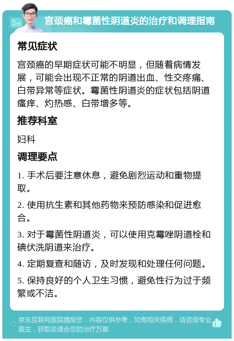 宫颈癌和霉菌性阴道炎的治疗和调理指南 常见症状 宫颈癌的早期症状可能不明显，但随着病情发展，可能会出现不正常的阴道出血、性交疼痛、白带异常等症状。霉菌性阴道炎的症状包括阴道瘙痒、灼热感、白带增多等。 推荐科室 妇科 调理要点 1. 手术后要注意休息，避免剧烈运动和重物提取。 2. 使用抗生素和其他药物来预防感染和促进愈合。 3. 对于霉菌性阴道炎，可以使用克霉唑阴道栓和碘伏洗阴道来治疗。 4. 定期复查和随访，及时发现和处理任何问题。 5. 保持良好的个人卫生习惯，避免性行为过于频繁或不洁。