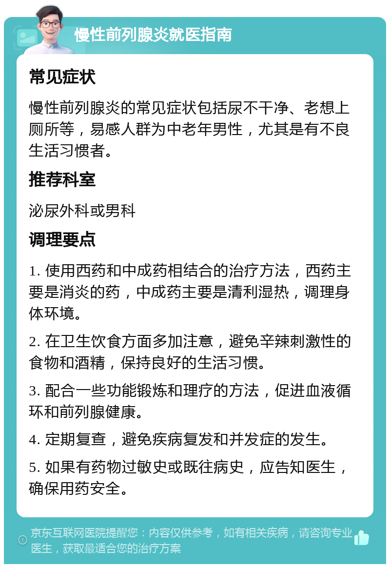 慢性前列腺炎就医指南 常见症状 慢性前列腺炎的常见症状包括尿不干净、老想上厕所等，易感人群为中老年男性，尤其是有不良生活习惯者。 推荐科室 泌尿外科或男科 调理要点 1. 使用西药和中成药相结合的治疗方法，西药主要是消炎的药，中成药主要是清利湿热，调理身体环境。 2. 在卫生饮食方面多加注意，避免辛辣刺激性的食物和酒精，保持良好的生活习惯。 3. 配合一些功能锻炼和理疗的方法，促进血液循环和前列腺健康。 4. 定期复查，避免疾病复发和并发症的发生。 5. 如果有药物过敏史或既往病史，应告知医生，确保用药安全。