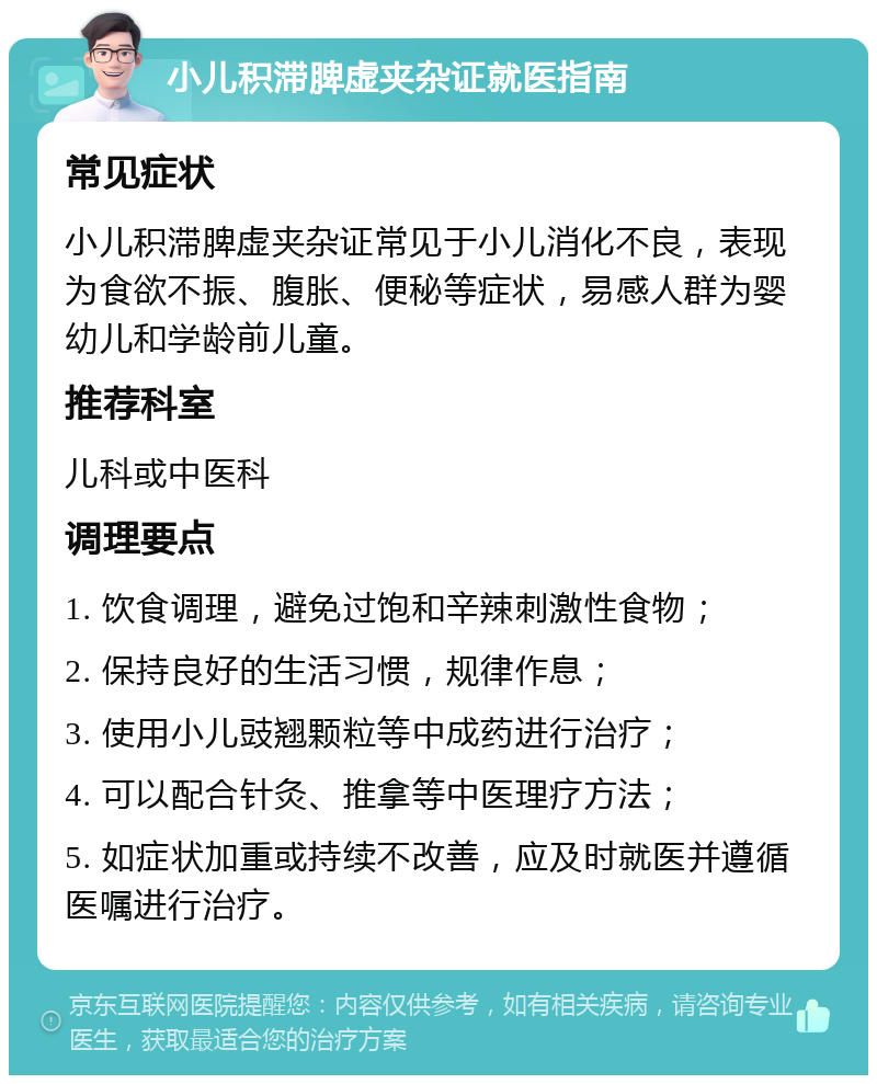 小儿积滞脾虚夹杂证就医指南 常见症状 小儿积滞脾虚夹杂证常见于小儿消化不良，表现为食欲不振、腹胀、便秘等症状，易感人群为婴幼儿和学龄前儿童。 推荐科室 儿科或中医科 调理要点 1. 饮食调理，避免过饱和辛辣刺激性食物； 2. 保持良好的生活习惯，规律作息； 3. 使用小儿豉翘颗粒等中成药进行治疗； 4. 可以配合针灸、推拿等中医理疗方法； 5. 如症状加重或持续不改善，应及时就医并遵循医嘱进行治疗。