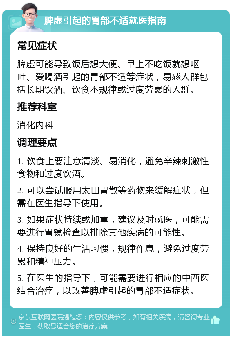 脾虚引起的胃部不适就医指南 常见症状 脾虚可能导致饭后想大便、早上不吃饭就想呕吐、爱喝酒引起的胃部不适等症状，易感人群包括长期饮酒、饮食不规律或过度劳累的人群。 推荐科室 消化内科 调理要点 1. 饮食上要注意清淡、易消化，避免辛辣刺激性食物和过度饮酒。 2. 可以尝试服用太田胃散等药物来缓解症状，但需在医生指导下使用。 3. 如果症状持续或加重，建议及时就医，可能需要进行胃镜检查以排除其他疾病的可能性。 4. 保持良好的生活习惯，规律作息，避免过度劳累和精神压力。 5. 在医生的指导下，可能需要进行相应的中西医结合治疗，以改善脾虚引起的胃部不适症状。