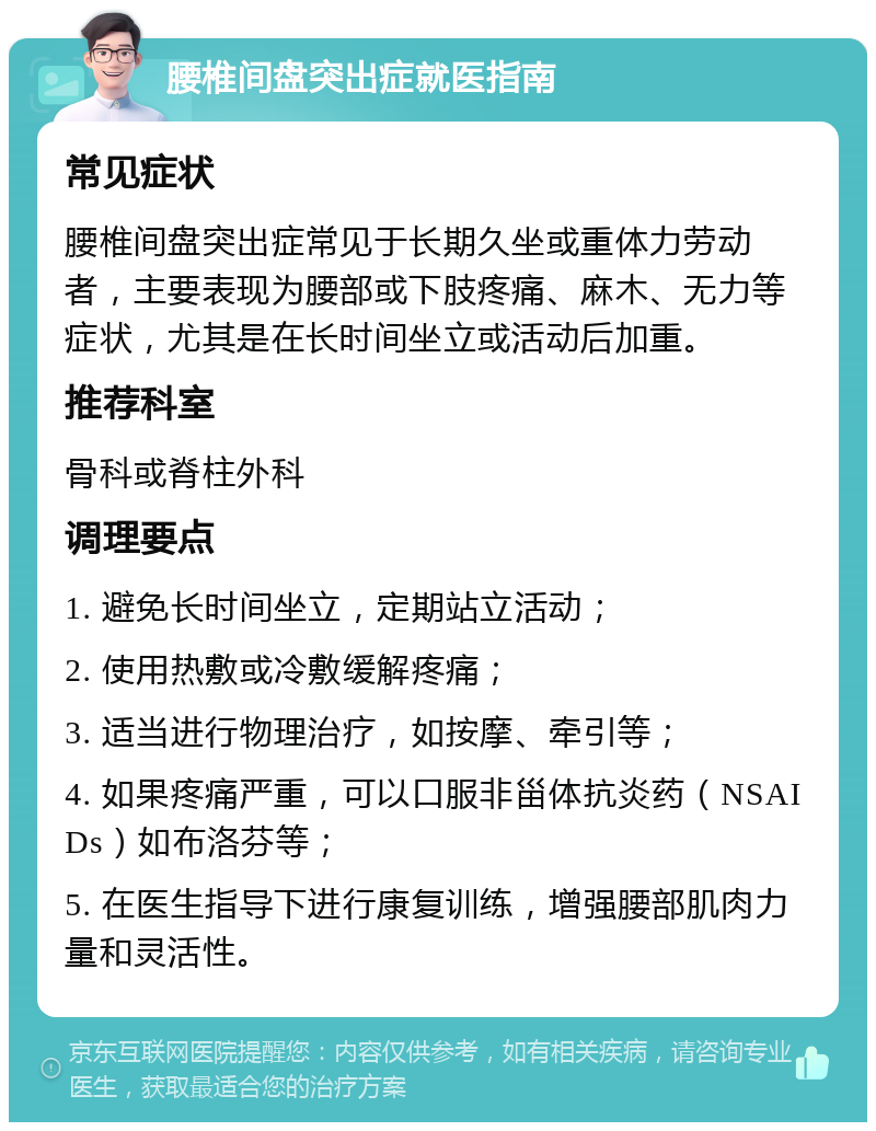 腰椎间盘突出症就医指南 常见症状 腰椎间盘突出症常见于长期久坐或重体力劳动者，主要表现为腰部或下肢疼痛、麻木、无力等症状，尤其是在长时间坐立或活动后加重。 推荐科室 骨科或脊柱外科 调理要点 1. 避免长时间坐立，定期站立活动； 2. 使用热敷或冷敷缓解疼痛； 3. 适当进行物理治疗，如按摩、牵引等； 4. 如果疼痛严重，可以口服非甾体抗炎药（NSAIDs）如布洛芬等； 5. 在医生指导下进行康复训练，增强腰部肌肉力量和灵活性。