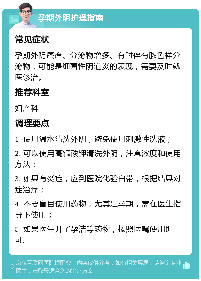 孕期外阴护理指南 常见症状 孕期外阴瘙痒、分泌物增多、有时伴有脓色样分泌物，可能是细菌性阴道炎的表现，需要及时就医诊治。 推荐科室 妇产科 调理要点 1. 使用温水清洗外阴，避免使用刺激性洗液； 2. 可以使用高锰酸钾清洗外阴，注意浓度和使用方法； 3. 如果有炎症，应到医院化验白带，根据结果对症治疗； 4. 不要盲目使用药物，尤其是孕期，需在医生指导下使用； 5. 如果医生开了孕洁等药物，按照医嘱使用即可。