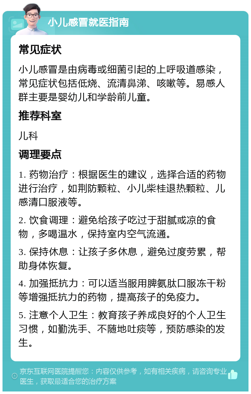 小儿感冒就医指南 常见症状 小儿感冒是由病毒或细菌引起的上呼吸道感染，常见症状包括低烧、流清鼻涕、咳嗽等。易感人群主要是婴幼儿和学龄前儿童。 推荐科室 儿科 调理要点 1. 药物治疗：根据医生的建议，选择合适的药物进行治疗，如荆防颗粒、小儿柴桂退热颗粒、儿感清口服液等。 2. 饮食调理：避免给孩子吃过于甜腻或凉的食物，多喝温水，保持室内空气流通。 3. 保持休息：让孩子多休息，避免过度劳累，帮助身体恢复。 4. 加强抵抗力：可以适当服用脾氨肽口服冻干粉等增强抵抗力的药物，提高孩子的免疫力。 5. 注意个人卫生：教育孩子养成良好的个人卫生习惯，如勤洗手、不随地吐痰等，预防感染的发生。